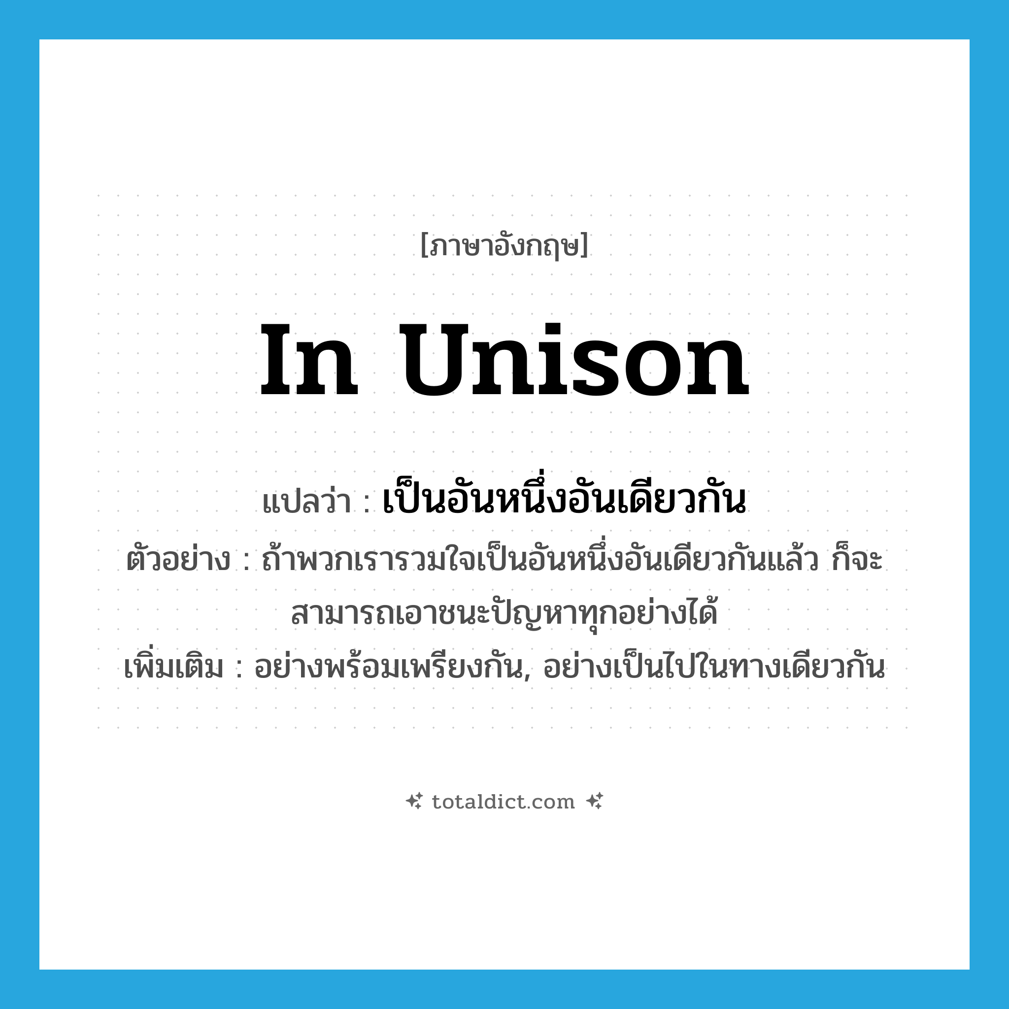 in unison แปลว่า?, คำศัพท์ภาษาอังกฤษ in unison แปลว่า เป็นอันหนึ่งอันเดียวกัน ประเภท ADV ตัวอย่าง ถ้าพวกเรารวมใจเป็นอันหนึ่งอันเดียวกันแล้ว ก็จะสามารถเอาชนะปัญหาทุกอย่างได้ เพิ่มเติม อย่างพร้อมเพรียงกัน, อย่างเป็นไปในทางเดียวกัน หมวด ADV