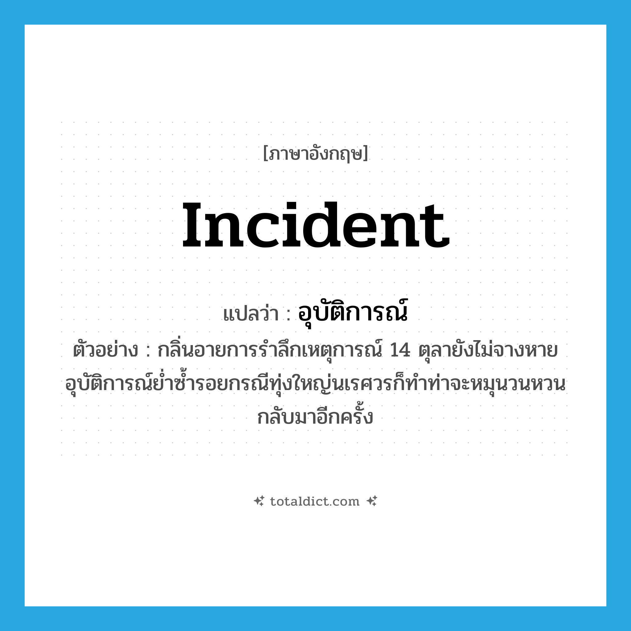 incident แปลว่า?, คำศัพท์ภาษาอังกฤษ incident แปลว่า อุบัติการณ์ ประเภท N ตัวอย่าง กลิ่นอายการรำลึกเหตุการณ์ 14 ตุลายังไม่จางหาย อุบัติการณ์ย่ำซ้ำรอยกรณีทุ่งใหญ่นเรศวรก็ทำท่าจะหมุนวนหวนกลับมาอีกครั้ง หมวด N