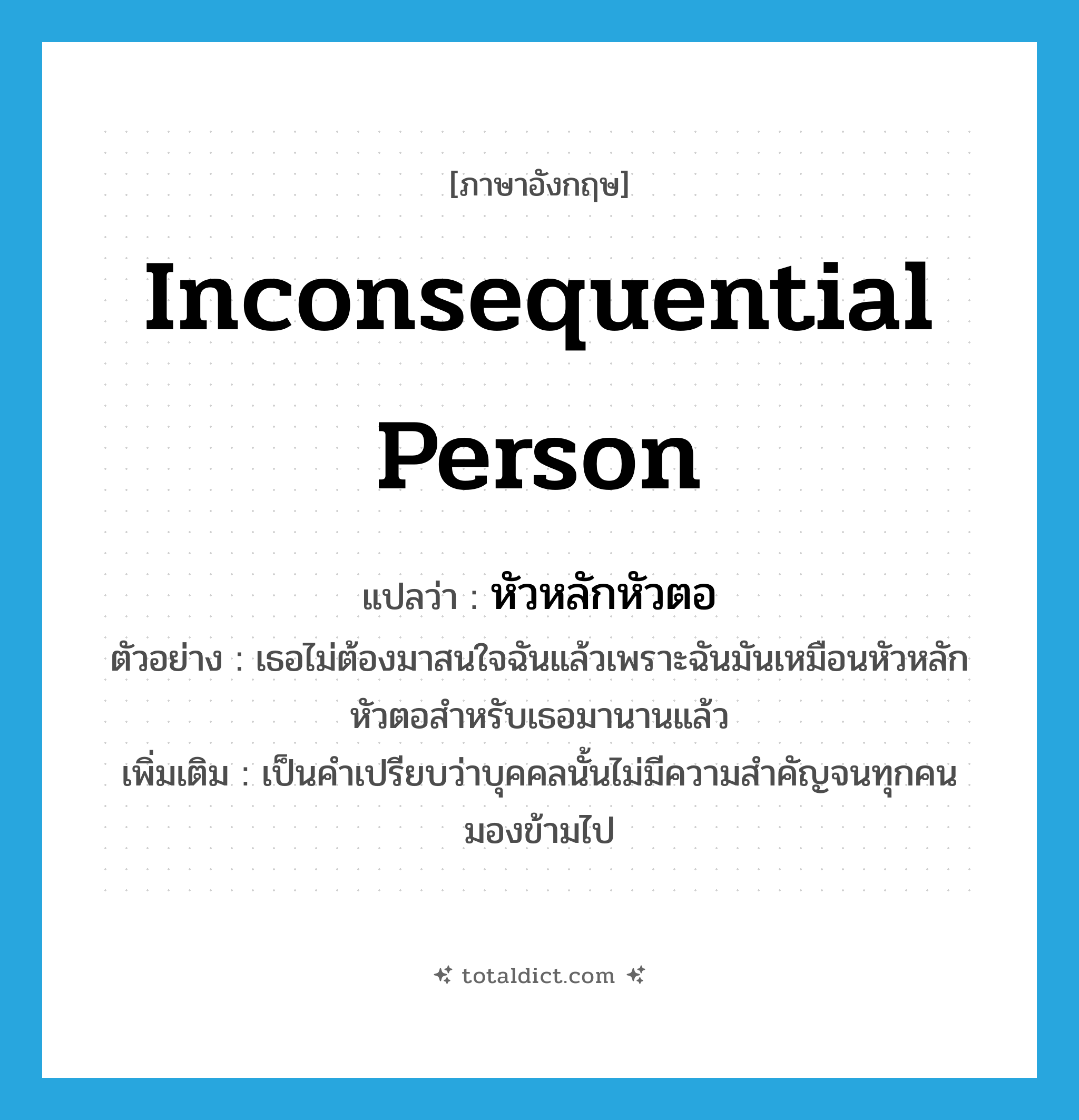 inconsequential person แปลว่า?, คำศัพท์ภาษาอังกฤษ inconsequential person แปลว่า หัวหลักหัวตอ ประเภท N ตัวอย่าง เธอไม่ต้องมาสนใจฉันแล้วเพราะฉันมันเหมือนหัวหลักหัวตอสำหรับเธอมานานแล้ว เพิ่มเติม เป็นคำเปรียบว่าบุคคลนั้นไม่มีความสำคัญจนทุกคนมองข้ามไป หมวด N