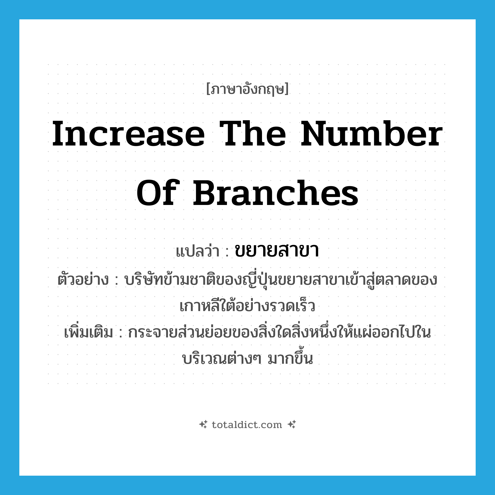 increase the number of branches แปลว่า?, คำศัพท์ภาษาอังกฤษ increase the number of branches แปลว่า ขยายสาขา ประเภท V ตัวอย่าง บริษัทข้ามชาติของญี่ปุ่นขยายสาขาเข้าสู่ตลาดของเกาหลีใต้อย่างรวดเร็ว เพิ่มเติม กระจายส่วนย่อยของสิ่งใดสิ่งหนึ่งให้แผ่ออกไปในบริเวณต่างๆ มากขึ้น หมวด V