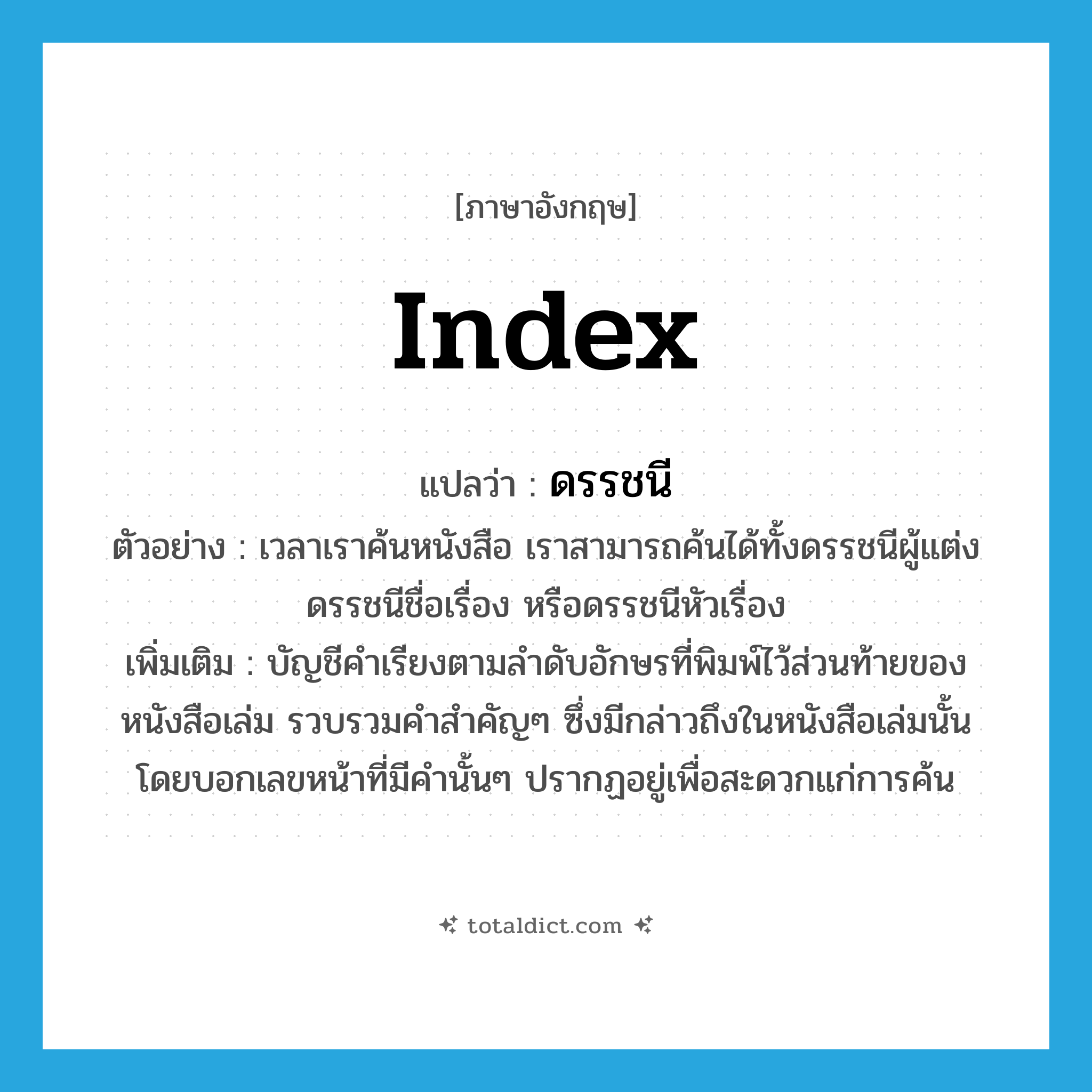 index แปลว่า?, คำศัพท์ภาษาอังกฤษ index แปลว่า ดรรชนี ประเภท N ตัวอย่าง เวลาเราค้นหนังสือ เราสามารถค้นได้ทั้งดรรชนีผู้แต่ง ดรรชนีชื่อเรื่อง หรือดรรชนีหัวเรื่อง เพิ่มเติม บัญชีคำเรียงตามลำดับอักษรที่พิมพ์ไว้ส่วนท้ายของหนังสือเล่ม รวบรวมคำสำคัญๆ ซึ่งมีกล่าวถึงในหนังสือเล่มนั้น โดยบอกเลขหน้าที่มีคำนั้นๆ ปรากฏอยู่เพื่อสะดวกแก่การค้น หมวด N