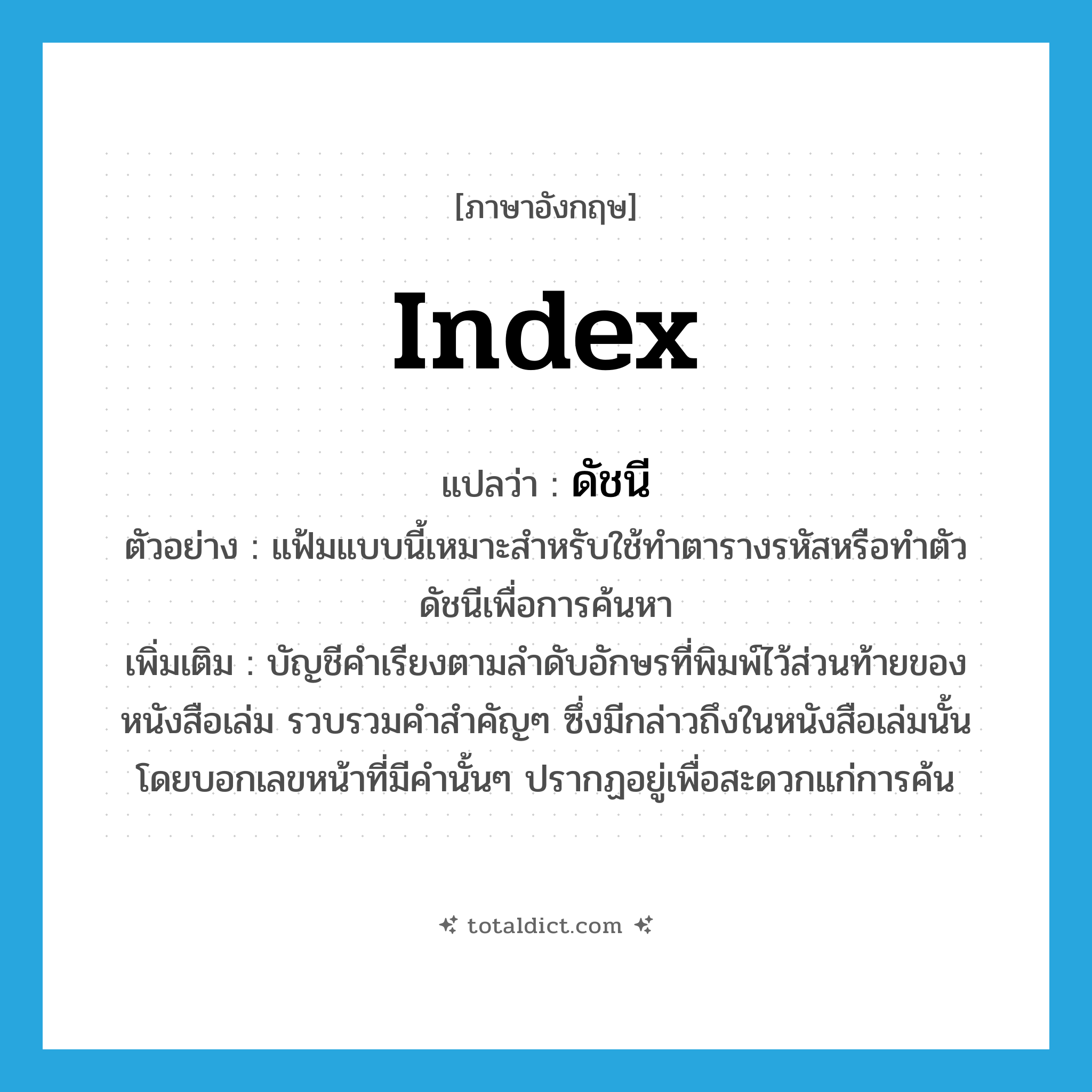 index แปลว่า?, คำศัพท์ภาษาอังกฤษ index แปลว่า ดัชนี ประเภท N ตัวอย่าง แฟ้มแบบนี้เหมาะสำหรับใช้ทำตารางรหัสหรือทำตัวดัชนีเพื่อการค้นหา เพิ่มเติม บัญชีคำเรียงตามลำดับอักษรที่พิมพ์ไว้ส่วนท้ายของหนังสือเล่ม รวบรวมคำสำคัญๆ ซึ่งมีกล่าวถึงในหนังสือเล่มนั้น โดยบอกเลขหน้าที่มีคำนั้นๆ ปรากฏอยู่เพื่อสะดวกแก่การค้น หมวด N