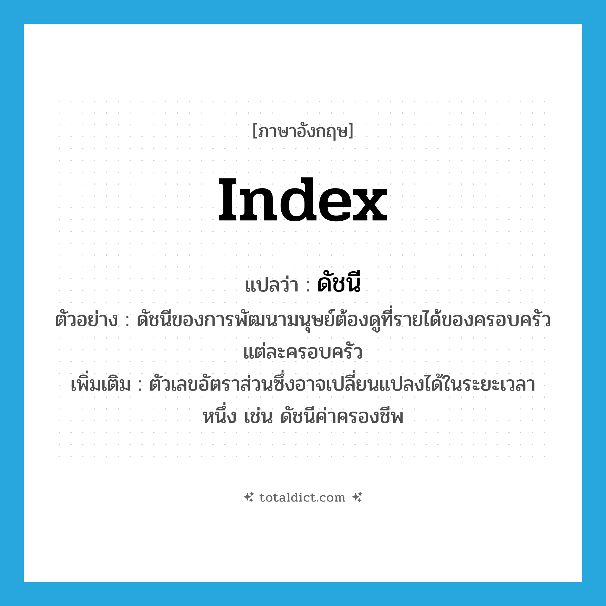index แปลว่า?, คำศัพท์ภาษาอังกฤษ index แปลว่า ดัชนี ประเภท N ตัวอย่าง ดัชนีของการพัฒนามนุษย์ต้องดูที่รายได้ของครอบครัวแต่ละครอบครัว เพิ่มเติม ตัวเลขอัตราส่วนซึ่งอาจเปลี่ยนแปลงได้ในระยะเวลาหนึ่ง เช่น ดัชนีค่าครองชีพ หมวด N