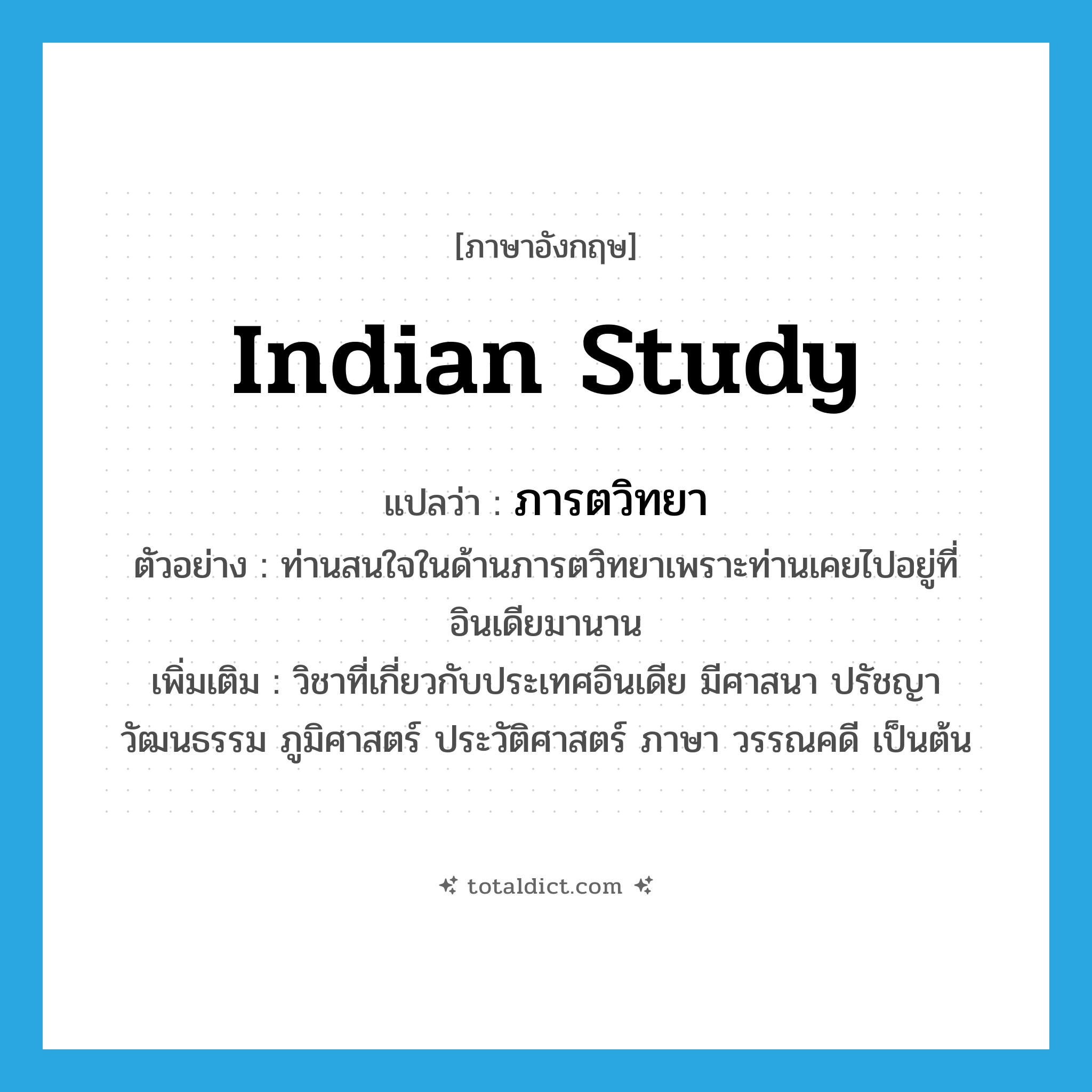 Indian study แปลว่า?, คำศัพท์ภาษาอังกฤษ Indian study แปลว่า ภารตวิทยา ประเภท N ตัวอย่าง ท่านสนใจในด้านภารตวิทยาเพราะท่านเคยไปอยู่ที่อินเดียมานาน เพิ่มเติม วิชาที่เกี่ยวกับประเทศอินเดีย มีศาสนา ปรัชญา วัฒนธรรม ภูมิศาสตร์ ประวัติศาสตร์ ภาษา วรรณคดี เป็นต้น หมวด N