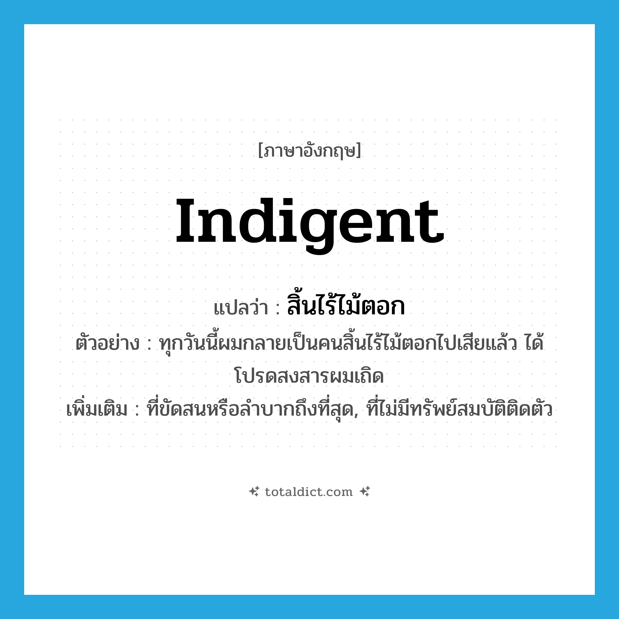 indigent แปลว่า?, คำศัพท์ภาษาอังกฤษ indigent แปลว่า สิ้นไร้ไม้ตอก ประเภท ADJ ตัวอย่าง ทุกวันนี้ผมกลายเป็นคนสิ้นไร้ไม้ตอกไปเสียแล้ว ได้โปรดสงสารผมเถิด เพิ่มเติม ที่ขัดสนหรือลำบากถึงที่สุด, ที่ไม่มีทรัพย์สมบัติติดตัว หมวด ADJ