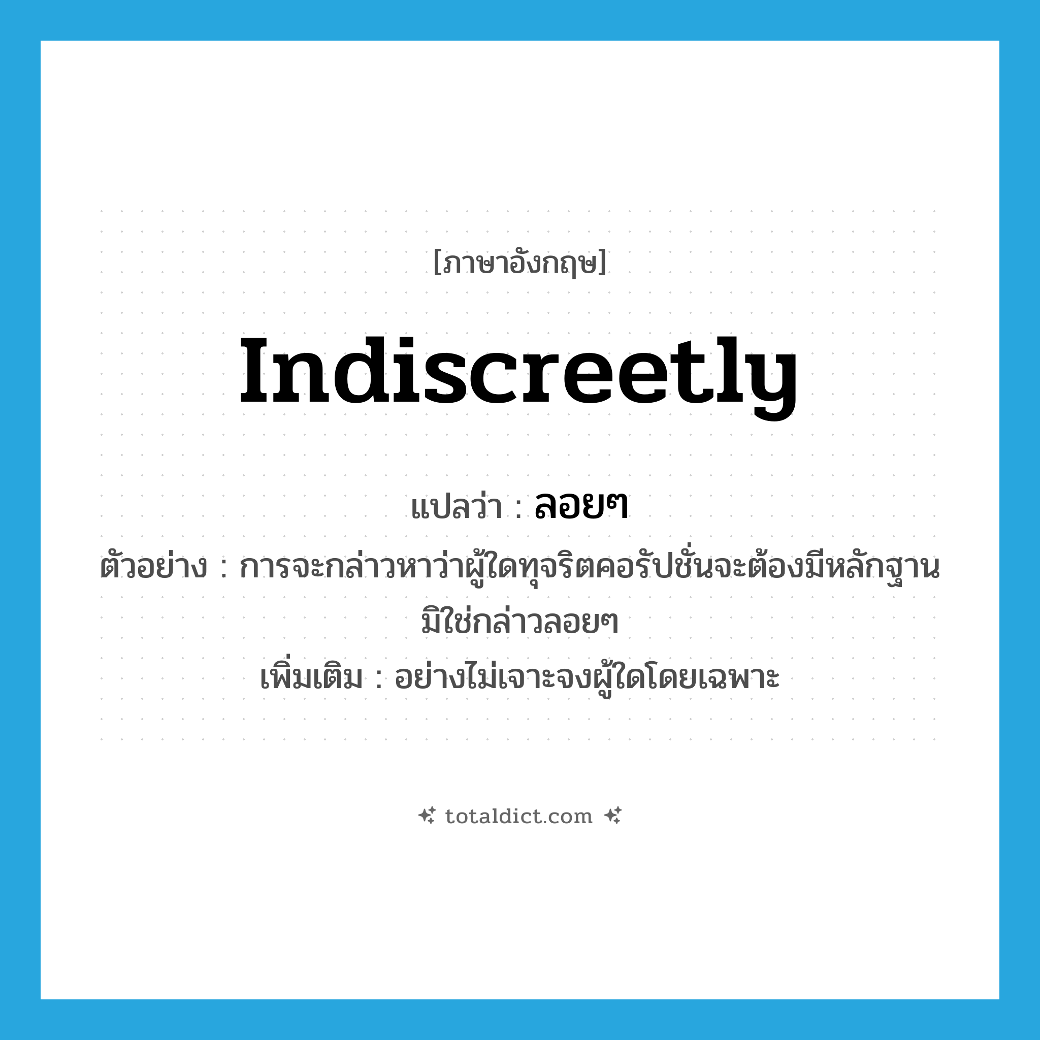 indiscreetly แปลว่า?, คำศัพท์ภาษาอังกฤษ indiscreetly แปลว่า ลอยๆ ประเภท ADV ตัวอย่าง การจะกล่าวหาว่าผู้ใดทุจริตคอรัปชั่นจะต้องมีหลักฐาน มิใช่กล่าวลอยๆ เพิ่มเติม อย่างไม่เจาะจงผู้ใดโดยเฉพาะ หมวด ADV