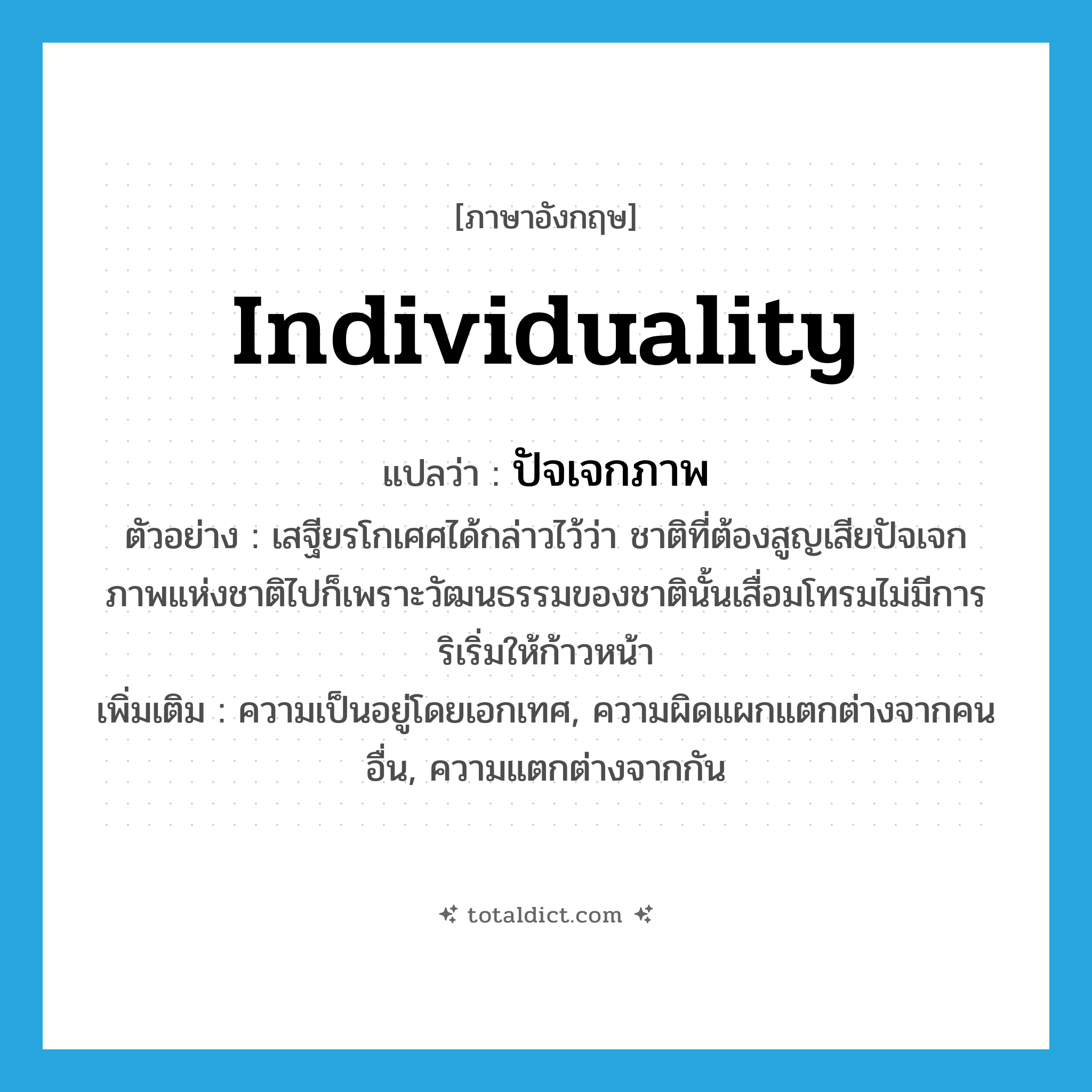 individuality แปลว่า?, คำศัพท์ภาษาอังกฤษ individuality แปลว่า ปัจเจกภาพ ประเภท N ตัวอย่าง เสฐียรโกเศศได้กล่าวไว้ว่า ชาติที่ต้องสูญเสียปัจเจกภาพแห่งชาติไปก็เพราะวัฒนธรรมของชาตินั้นเสื่อมโทรมไม่มีการริเริ่มให้ก้าวหน้า เพิ่มเติม ความเป็นอยู่โดยเอกเทศ, ความผิดแผกแตกต่างจากคนอื่น, ความแตกต่างจากกัน หมวด N