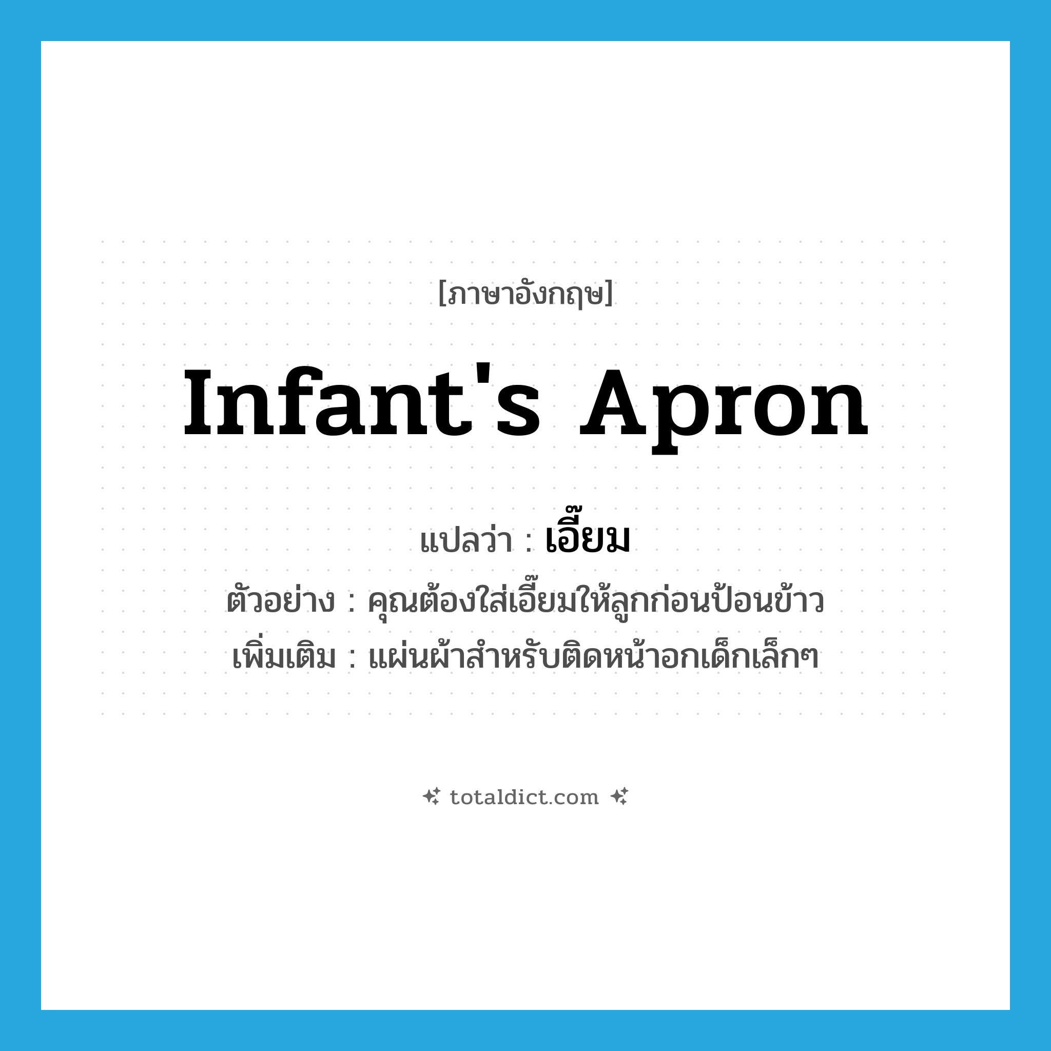 infant&#39;s apron แปลว่า?, คำศัพท์ภาษาอังกฤษ infant&#39;s apron แปลว่า เอี๊ยม ประเภท N ตัวอย่าง คุณต้องใส่เอี๊ยมให้ลูกก่อนป้อนข้าว เพิ่มเติม แผ่นผ้าสำหรับติดหน้าอกเด็กเล็กๆ หมวด N