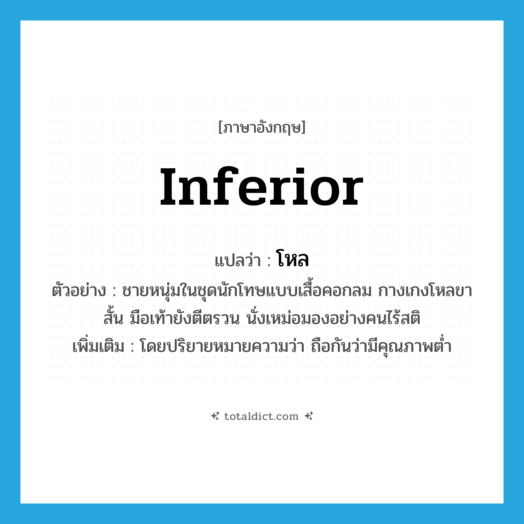 โหล ภาษาอังกฤษ?, คำศัพท์ภาษาอังกฤษ โหล แปลว่า inferior ประเภท ADJ ตัวอย่าง ชายหนุ่มในชุดนักโทษแบบเสื้อคอกลม กางเกงโหลขาสั้น มือเท้ายังตีตรวน นั่งเหม่อมองอย่างคนไร้สติ เพิ่มเติม โดยปริยายหมายความว่า ถือกันว่ามีคุณภาพต่ำ หมวด ADJ