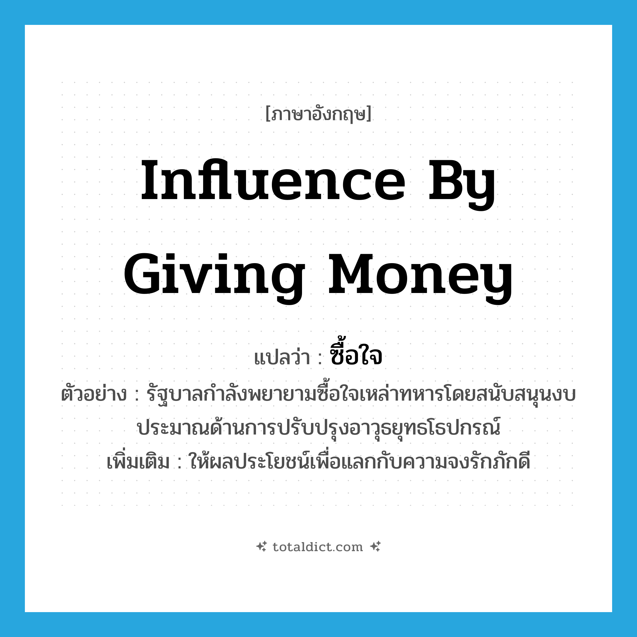 influence by giving money แปลว่า?, คำศัพท์ภาษาอังกฤษ influence by giving money แปลว่า ซื้อใจ ประเภท V ตัวอย่าง รัฐบาลกำลังพยายามซื้อใจเหล่าทหารโดยสนับสนุนงบประมาณด้านการปรับปรุงอาวุธยุทธโธปกรณ์ เพิ่มเติม ให้ผลประโยชน์เพื่อแลกกับความจงรักภักดี หมวด V