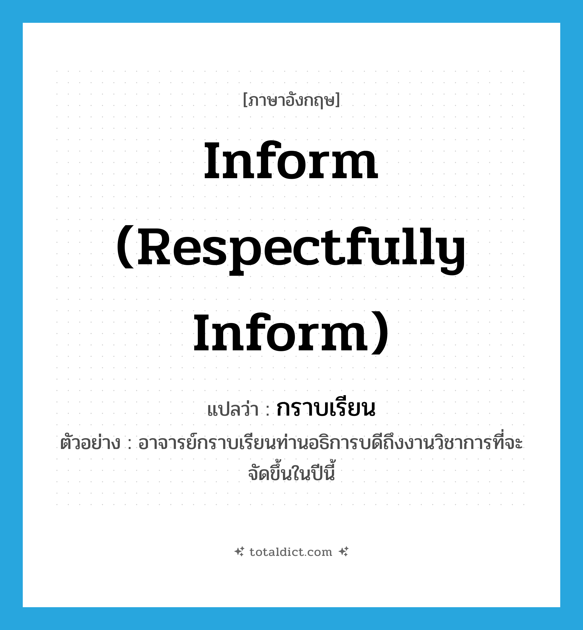 กราบเรียน ภาษาอังกฤษ?, คำศัพท์ภาษาอังกฤษ กราบเรียน แปลว่า inform (respectfully inform) ประเภท V ตัวอย่าง อาจารย์กราบเรียนท่านอธิการบดีถึงงานวิชาการที่จะจัดขึ้นในปีนี้ หมวด V