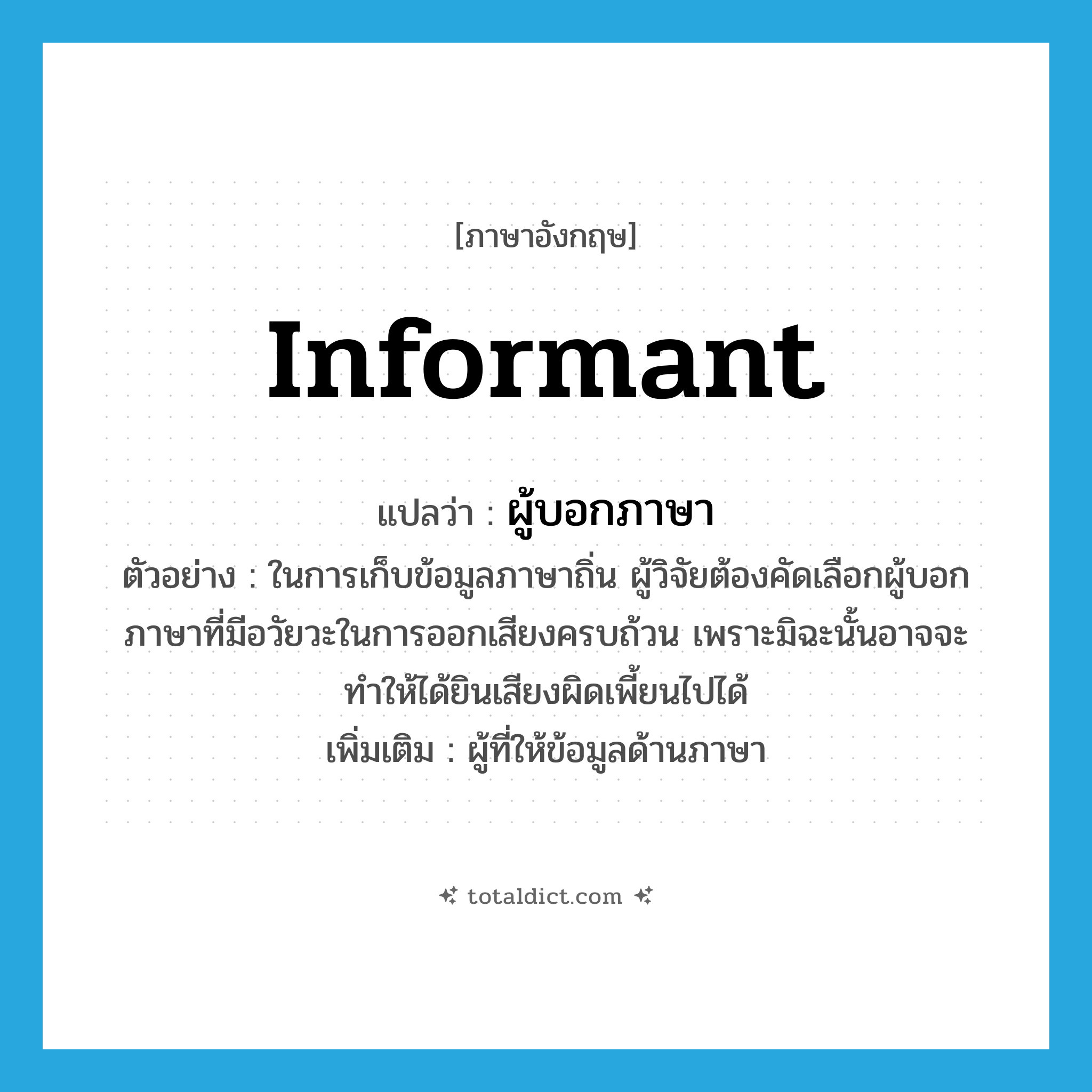 informant แปลว่า?, คำศัพท์ภาษาอังกฤษ informant แปลว่า ผู้บอกภาษา ประเภท N ตัวอย่าง ในการเก็บข้อมูลภาษาถิ่น ผู้วิจัยต้องคัดเลือกผู้บอกภาษาที่มีอวัยวะในการออกเสียงครบถ้วน เพราะมิฉะนั้นอาจจะทำให้ได้ยินเสียงผิดเพี้ยนไปได้ เพิ่มเติม ผู้ที่ให้ข้อมูลด้านภาษา หมวด N