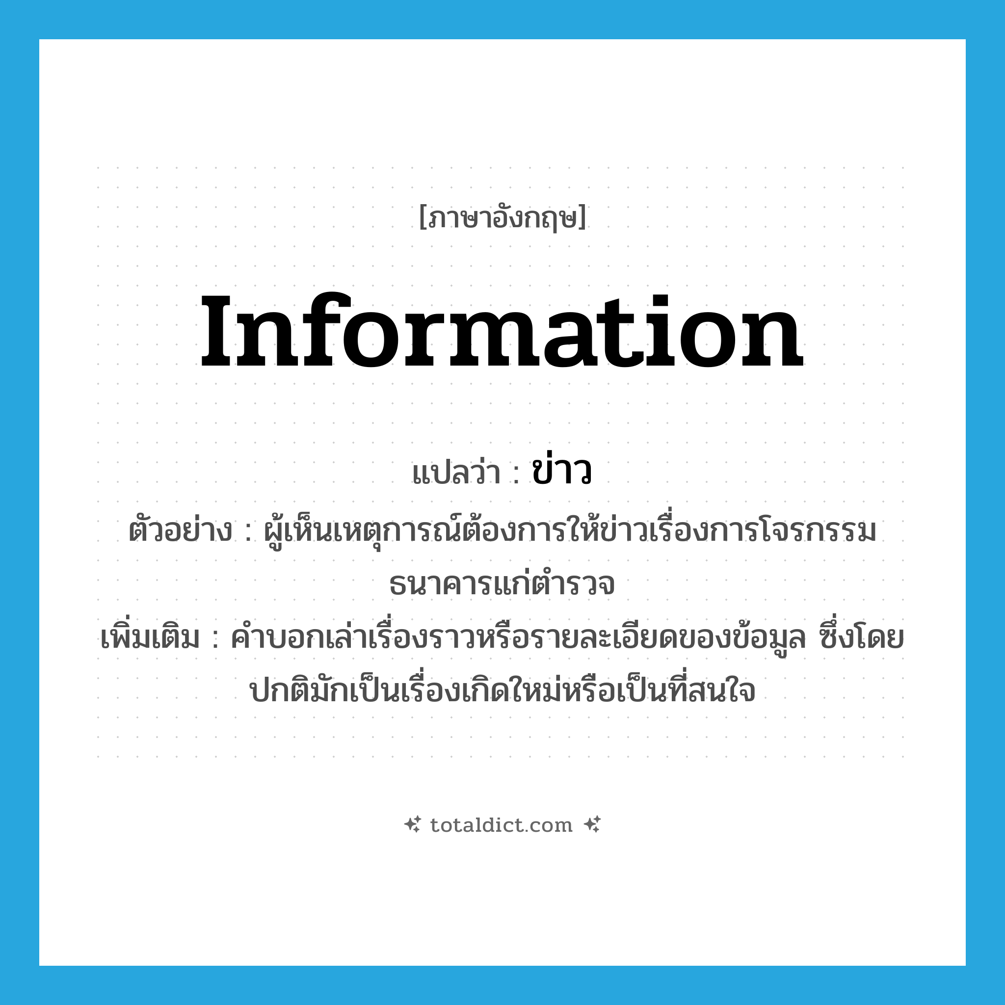 information แปลว่า?, คำศัพท์ภาษาอังกฤษ information แปลว่า ข่าว ประเภท N ตัวอย่าง ผู้เห็นเหตุการณ์ต้องการให้ข่าวเรื่องการโจรกรรมธนาคารแก่ตำรวจ เพิ่มเติม คำบอกเล่าเรื่องราวหรือรายละเอียดของข้อมูล ซึ่งโดยปกติมักเป็นเรื่องเกิดใหม่หรือเป็นที่สนใจ หมวด N