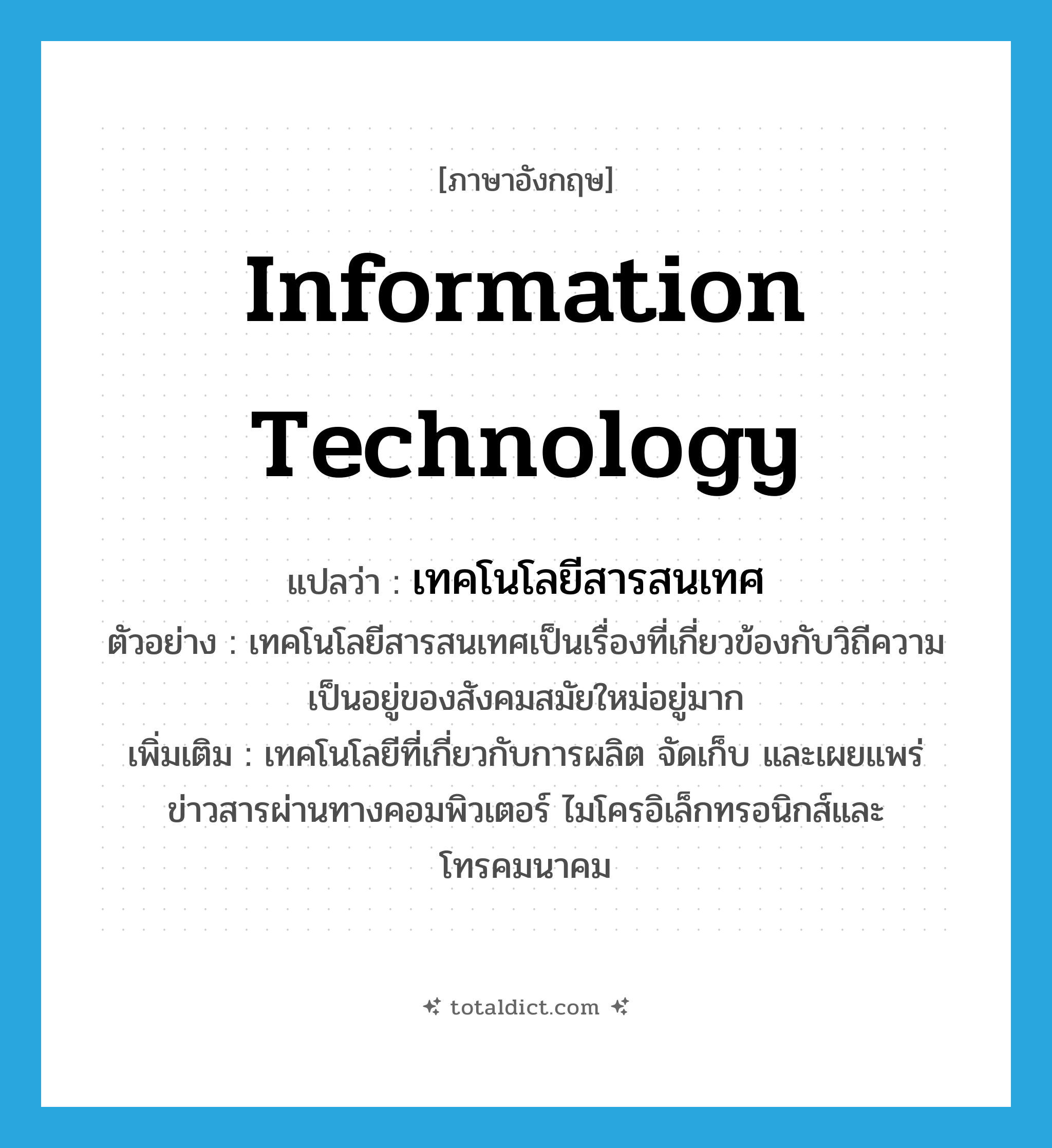 information technology แปลว่า?, คำศัพท์ภาษาอังกฤษ information technology แปลว่า เทคโนโลยีสารสนเทศ ประเภท N ตัวอย่าง เทคโนโลยีสารสนเทศเป็นเรื่องที่เกี่ยวข้องกับวิถีความเป็นอยู่ของสังคมสมัยใหม่อยู่มาก เพิ่มเติม เทคโนโลยีที่เกี่ยวกับการผลิต จัดเก็บ และเผยแพร่ข่าวสารผ่านทางคอมพิวเตอร์ ไมโครอิเล็กทรอนิกส์และโทรคมนาคม หมวด N