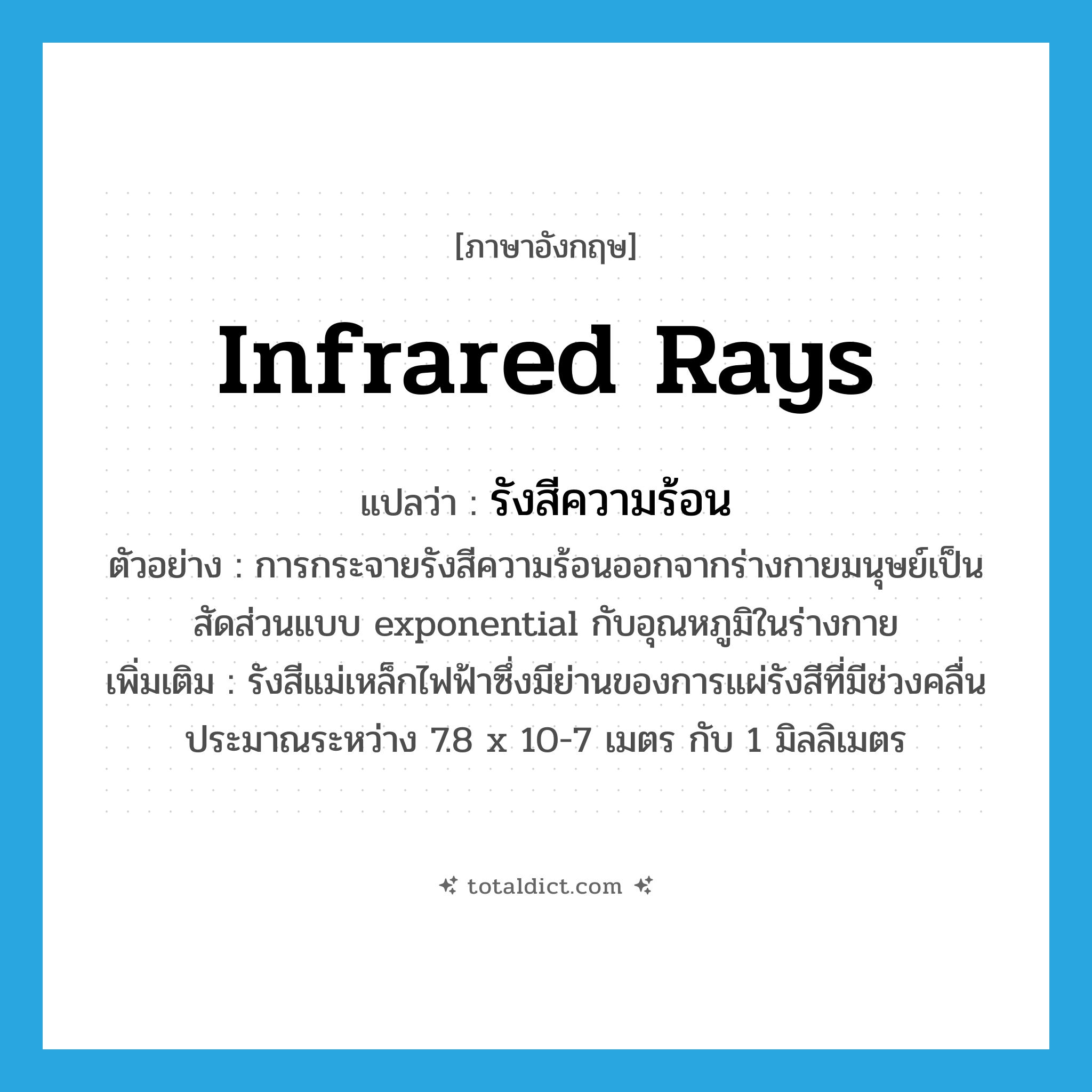 infrared rays แปลว่า?, คำศัพท์ภาษาอังกฤษ infrared rays แปลว่า รังสีความร้อน ประเภท N ตัวอย่าง การกระจายรังสีความร้อนออกจากร่างกายมนุษย์เป็นสัดส่วนแบบ exponential กับอุณหภูมิในร่างกาย เพิ่มเติม รังสีแม่เหล็กไฟฟ้าซึ่งมีย่านของการแผ่รังสีที่มีช่วงคลื่นประมาณระหว่าง 7.8 x 10-7 เมตร กับ 1 มิลลิเมตร หมวด N