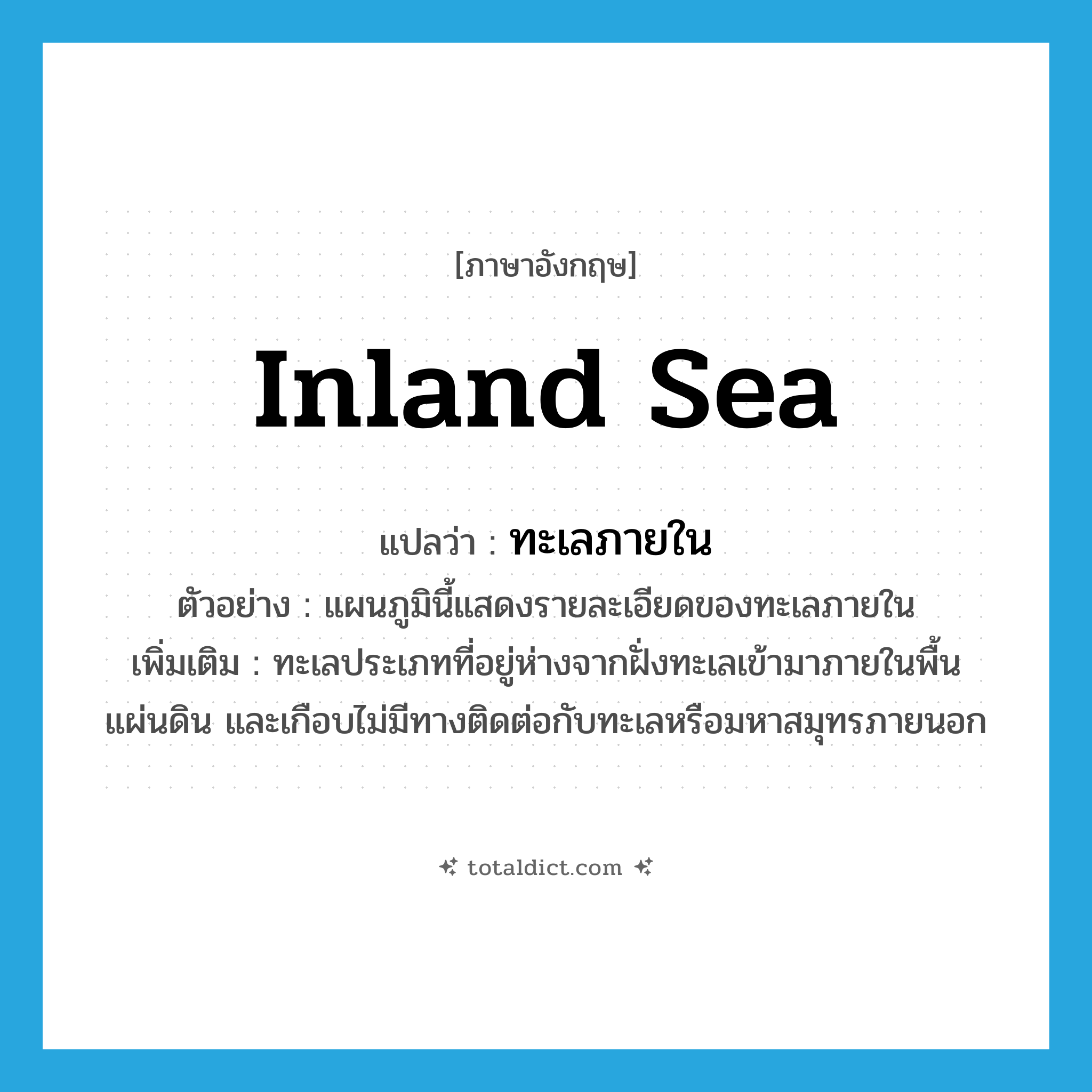 inland sea แปลว่า?, คำศัพท์ภาษาอังกฤษ inland sea แปลว่า ทะเลภายใน ประเภท N ตัวอย่าง แผนภูมินี้แสดงรายละเอียดของทะเลภายใน เพิ่มเติม ทะเลประเภทที่อยู่ห่างจากฝั่งทะเลเข้ามาภายในพื้นแผ่นดิน และเกือบไม่มีทางติดต่อกับทะเลหรือมหาสมุทรภายนอก หมวด N