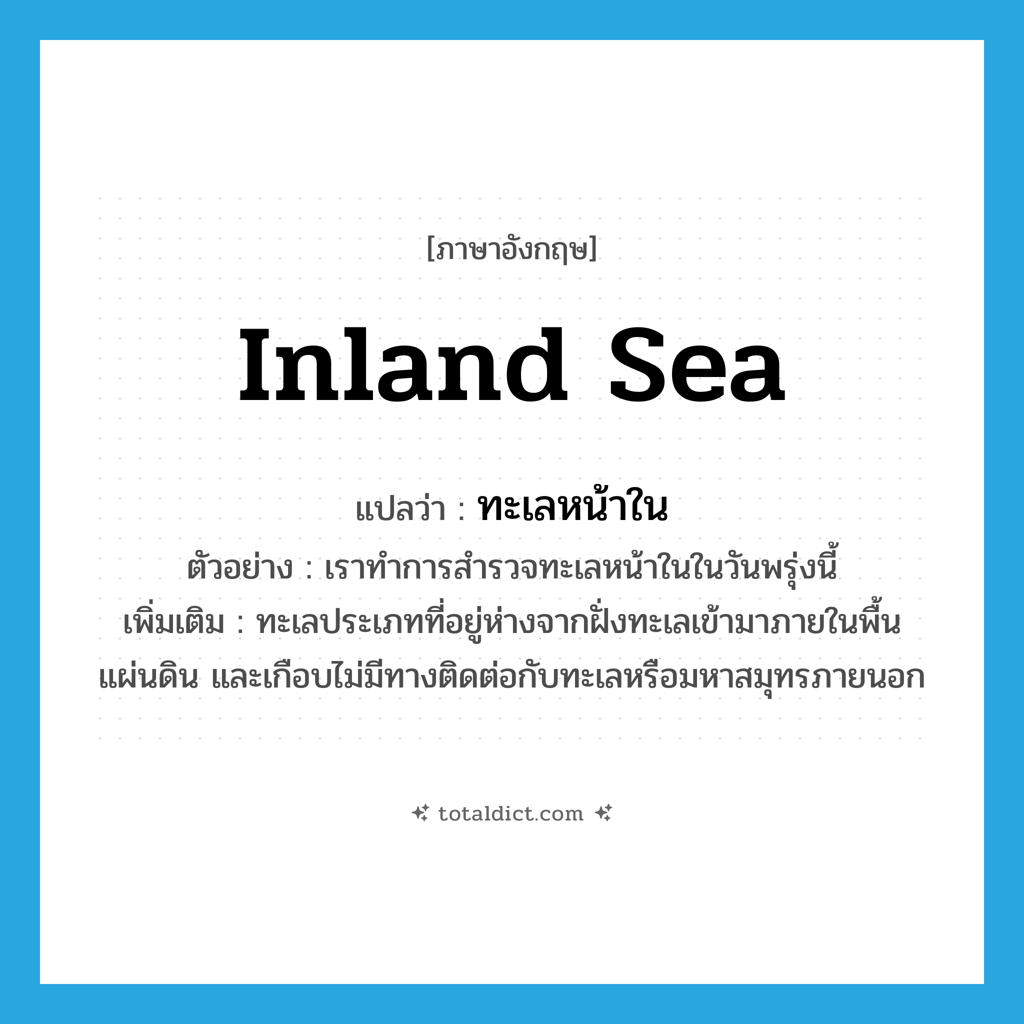inland sea แปลว่า?, คำศัพท์ภาษาอังกฤษ inland sea แปลว่า ทะเลหน้าใน ประเภท N ตัวอย่าง เราทำการสำรวจทะเลหน้าในในวันพรุ่งนี้ เพิ่มเติม ทะเลประเภทที่อยู่ห่างจากฝั่งทะเลเข้ามาภายในพื้นแผ่นดิน และเกือบไม่มีทางติดต่อกับทะเลหรือมหาสมุทรภายนอก หมวด N