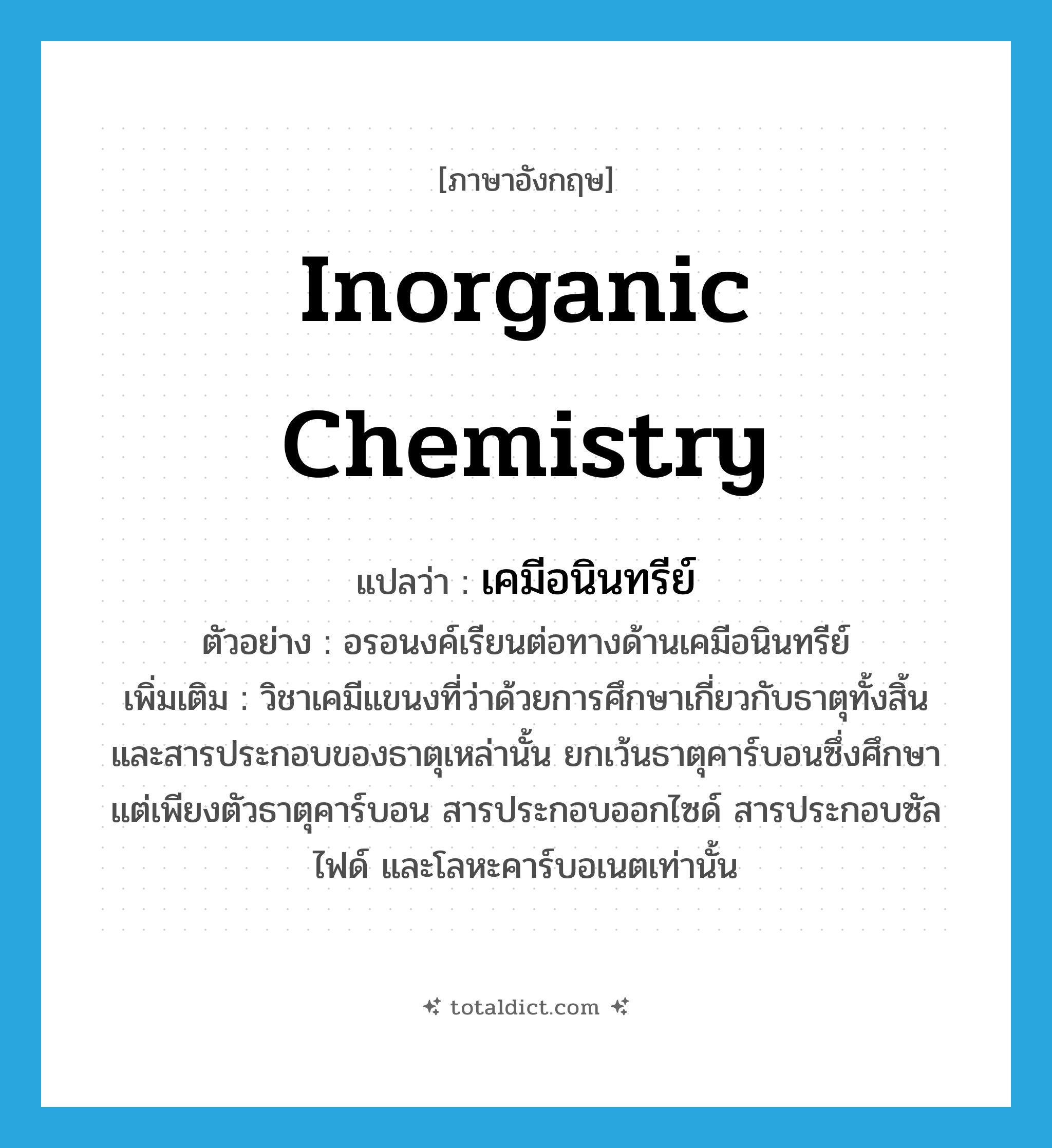 inorganic chemistry แปลว่า?, คำศัพท์ภาษาอังกฤษ inorganic chemistry แปลว่า เคมีอนินทรีย์ ประเภท N ตัวอย่าง อรอนงค์เรียนต่อทางด้านเคมีอนินทรีย์ เพิ่มเติม วิชาเคมีแขนงที่ว่าด้วยการศึกษาเกี่ยวกับธาตุทั้งสิ้น และสารประกอบของธาตุเหล่านั้น ยกเว้นธาตุคาร์บอนซึ่งศึกษาแต่เพียงตัวธาตุคาร์บอน สารประกอบออกไซด์ สารประกอบซัลไฟด์ และโลหะคาร์บอเนตเท่านั้น หมวด N