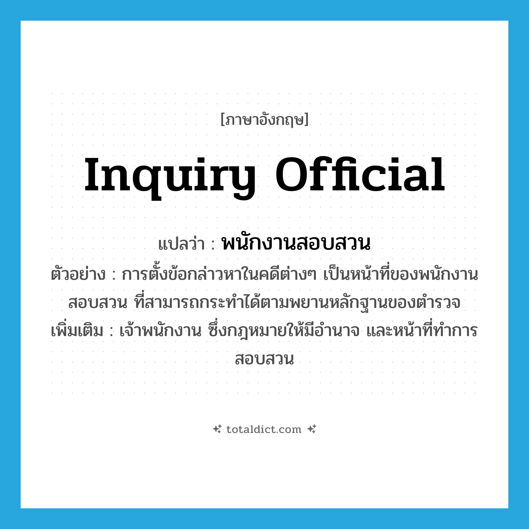 inquiry official แปลว่า?, คำศัพท์ภาษาอังกฤษ inquiry official แปลว่า พนักงานสอบสวน ประเภท N ตัวอย่าง การตั้งข้อกล่าวหาในคดีต่างๆ เป็นหน้าที่ของพนักงานสอบสวน ที่สามารถกระทำได้ตามพยานหลักฐานของตำรวจ เพิ่มเติม เจ้าพนักงาน ซึ่งกฎหมายให้มีอำนาจ และหน้าที่ทำการสอบสวน หมวด N