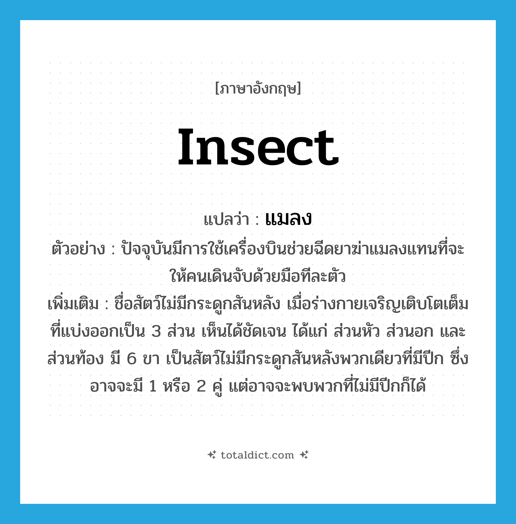 insect แปลว่า?, คำศัพท์ภาษาอังกฤษ insect แปลว่า แมลง ประเภท N ตัวอย่าง ปัจจุบันมีการใช้เครื่องบินช่วยฉีดยาฆ่าแมลงแทนที่จะให้คนเดินจับด้วยมือทีละตัว เพิ่มเติม ชื่อสัตว์ไม่มีกระดูกสันหลัง เมื่อร่างกายเจริญเติบโตเต็มที่แบ่งออกเป็น 3 ส่วน เห็นได้ชัดเจน ได้แก่ ส่วนหัว ส่วนอก และส่วนท้อง มี 6 ขา เป็นสัตว์ไม่มีกระดูกสันหลังพวกเดียวที่มีปีก ซึ่งอาจจะมี 1 หรือ 2 คู่ แต่อาจจะพบพวกที่ไม่มีปีกก็ได้ หมวด N