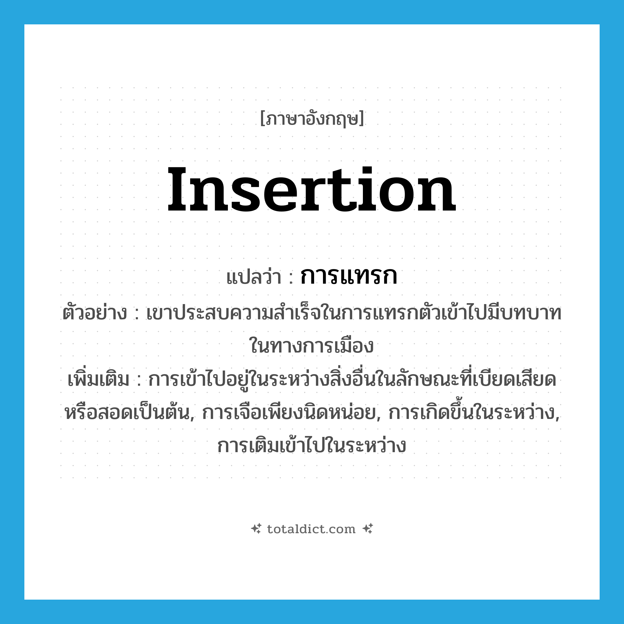 insertion แปลว่า?, คำศัพท์ภาษาอังกฤษ insertion แปลว่า การแทรก ประเภท N ตัวอย่าง เขาประสบความสำเร็จในการแทรกตัวเข้าไปมีบทบาทในทางการเมือง เพิ่มเติม การเข้าไปอยู่ในระหว่างสิ่งอื่นในลักษณะที่เบียดเสียดหรือสอดเป็นต้น, การเจือเพียงนิดหน่อย, การเกิดขึ้นในระหว่าง, การเติมเข้าไปในระหว่าง หมวด N