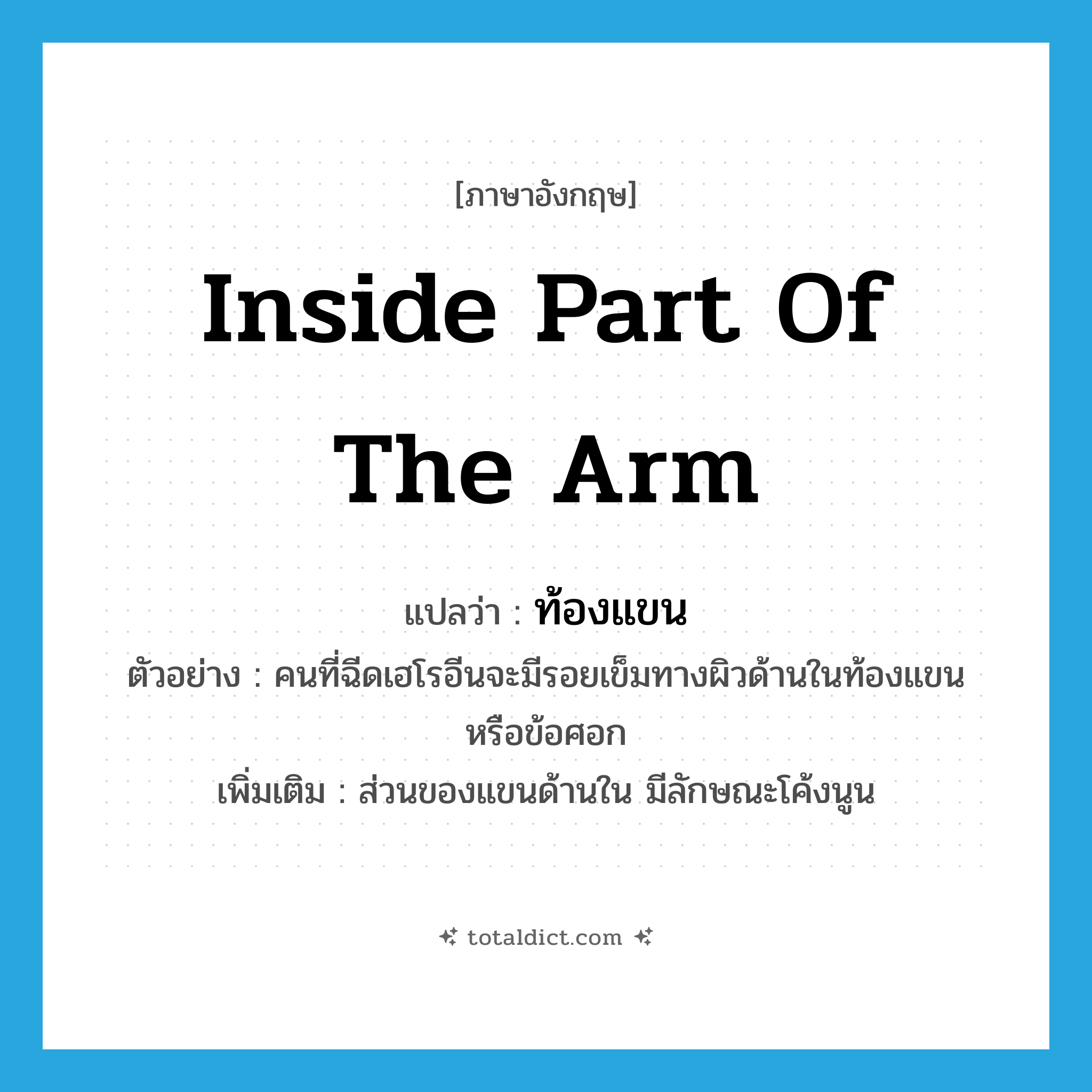 inside part of the arm แปลว่า?, คำศัพท์ภาษาอังกฤษ inside part of the arm แปลว่า ท้องแขน ประเภท N ตัวอย่าง คนที่ฉีดเฮโรอีนจะมีรอยเข็มทางผิวด้านในท้องแขน หรือข้อศอก เพิ่มเติม ส่วนของแขนด้านใน มีลักษณะโค้งนูน หมวด N