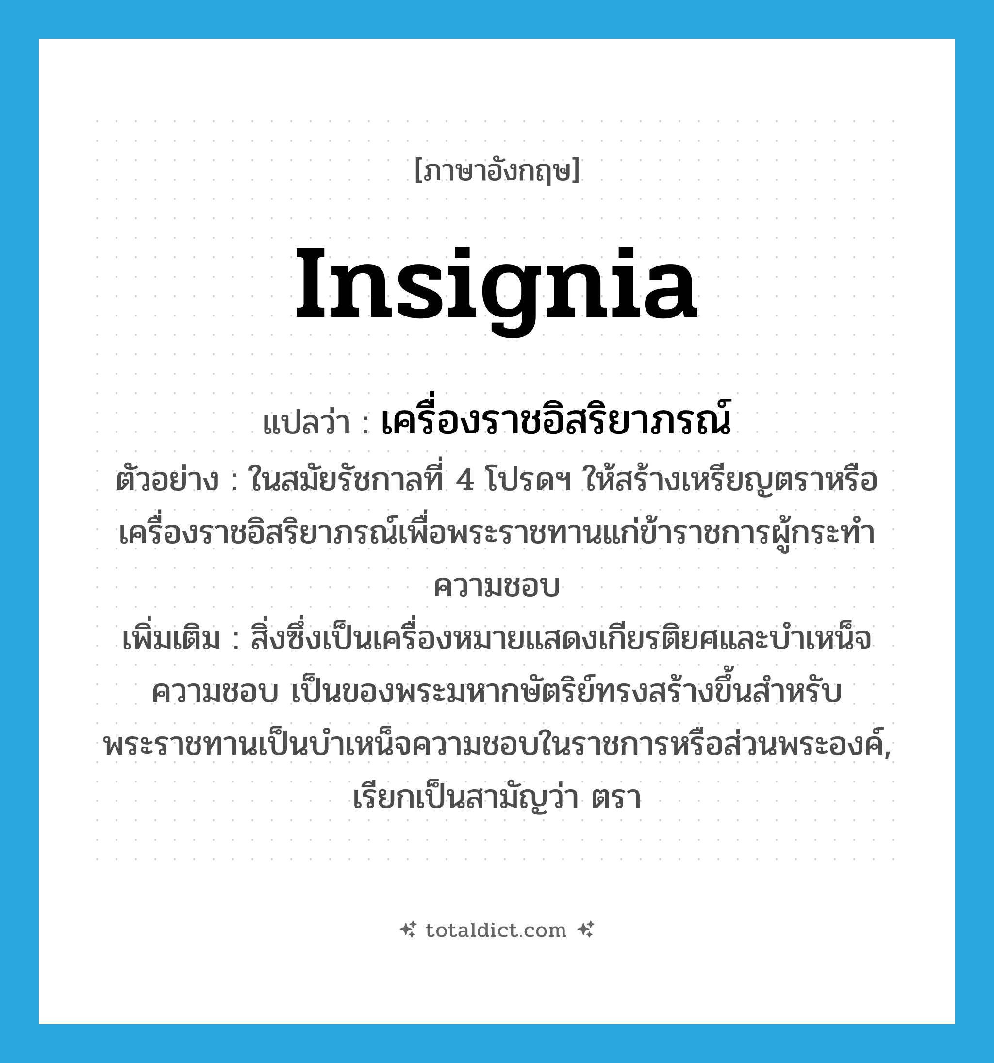 insignia แปลว่า?, คำศัพท์ภาษาอังกฤษ insignia แปลว่า เครื่องราชอิสริยาภรณ์ ประเภท N ตัวอย่าง ในสมัยรัชกาลที่ 4 โปรดฯ ให้สร้างเหรียญตราหรือเครื่องราชอิสริยาภรณ์เพื่อพระราชทานแก่ข้าราชการผู้กระทำความชอบ เพิ่มเติม สิ่งซึ่งเป็นเครื่องหมายแสดงเกียรติยศและบำเหน็จความชอบ เป็นของพระมหากษัตริย์ทรงสร้างขึ้นสำหรับพระราชทานเป็นบำเหน็จความชอบในราชการหรือส่วนพระองค์, เรียกเป็นสามัญว่า ตรา หมวด N
