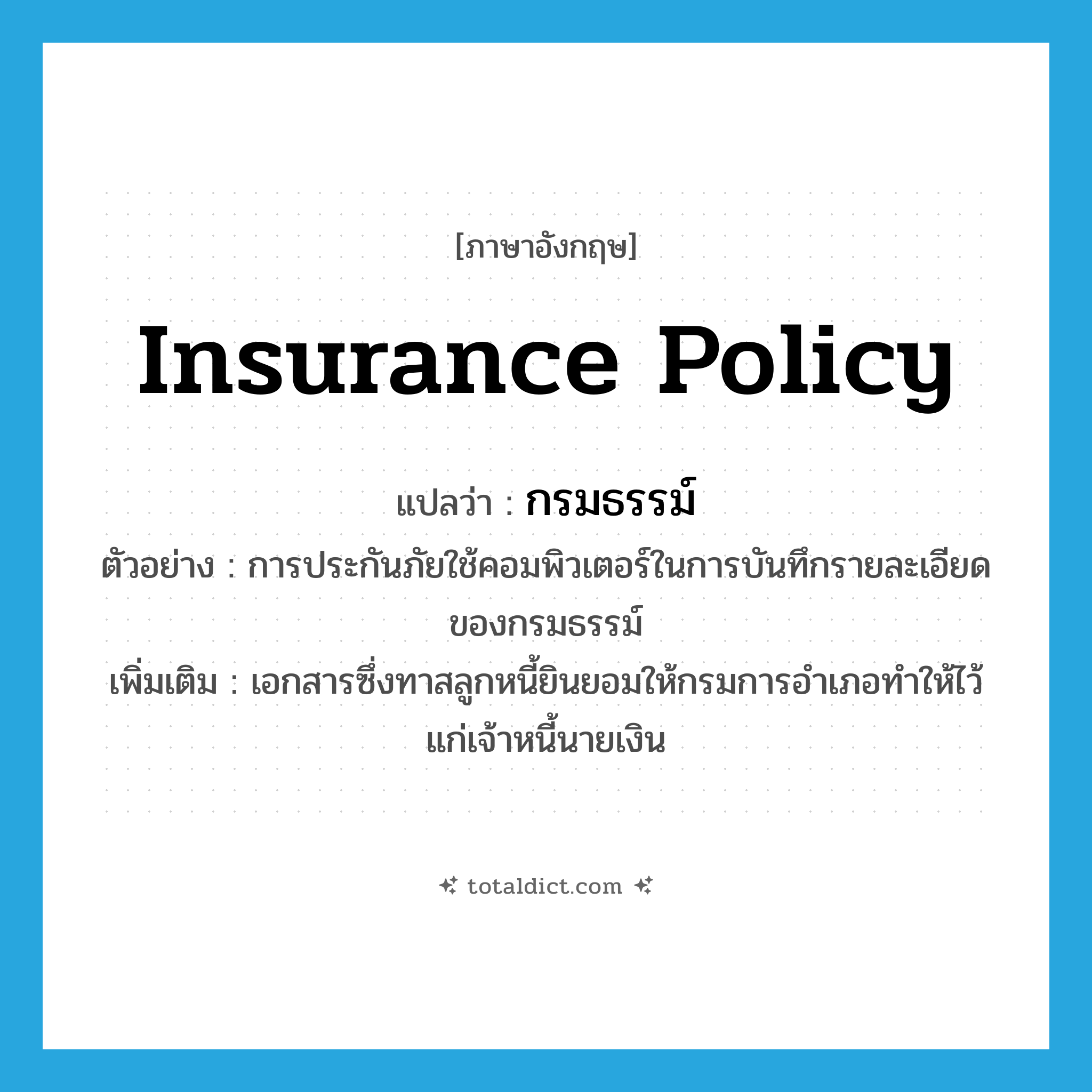 insurance policy แปลว่า?, คำศัพท์ภาษาอังกฤษ insurance policy แปลว่า กรมธรรม์ ประเภท N ตัวอย่าง การประกันภัยใช้คอมพิวเตอร์ในการบันทึกรายละเอียดของกรมธรรม์ เพิ่มเติม เอกสารซึ่งทาสลูกหนี้ยินยอมให้กรมการอำเภอทำให้ไว้แก่เจ้าหนี้นายเงิน หมวด N