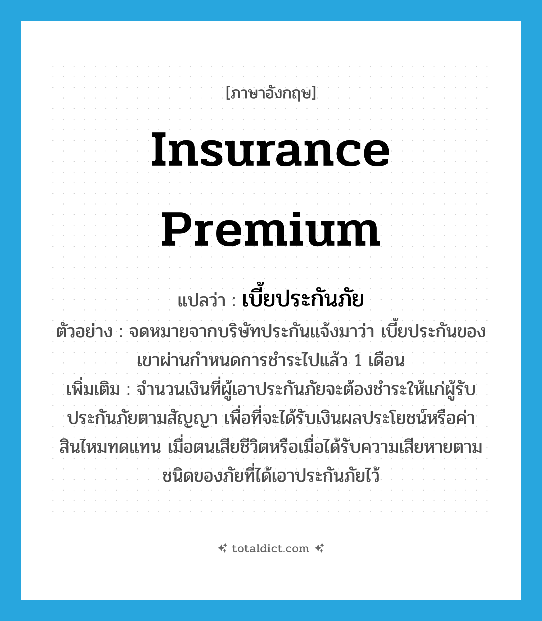 insurance premium แปลว่า?, คำศัพท์ภาษาอังกฤษ insurance premium แปลว่า เบี้ยประกันภัย ประเภท N ตัวอย่าง จดหมายจากบริษัทประกันแจ้งมาว่า เบี้ยประกันของเขาผ่านกำหนดการชำระไปแล้ว 1 เดือน เพิ่มเติม จำนวนเงินที่ผู้เอาประกันภัยจะต้องชำระให้แก่ผู้รับประกันภัยตามสัญญา เพื่อที่จะได้รับเงินผลประโยชน์หรือค่าสินไหมทดแทน เมื่อตนเสียชีวิตหรือเมื่อได้รับความเสียหายตามชนิดของภัยที่ได้เอาประกันภัยไว้ หมวด N