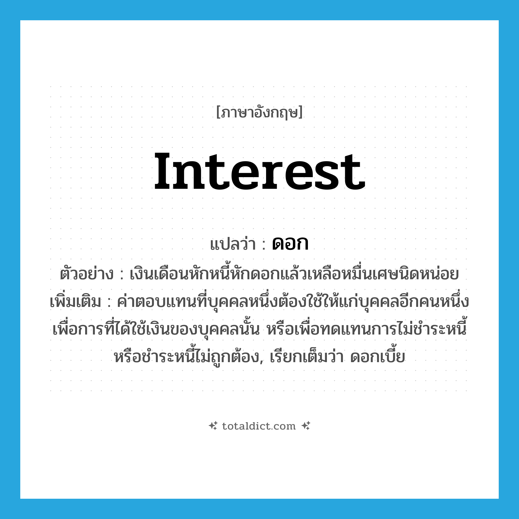 interest แปลว่า?, คำศัพท์ภาษาอังกฤษ interest แปลว่า ดอก ประเภท N ตัวอย่าง เงินเดือนหักหนี้หักดอกแล้วเหลือหมื่นเศษนิดหน่อย เพิ่มเติม ค่าตอบแทนที่บุคคลหนึ่งต้องใช้ให้แก่บุคคลอีกคนหนึ่ง เพื่อการที่ได้ใช้เงินของบุคคลนั้น หรือเพื่อทดแทนการไม่ชำระหนี้หรือชำระหนี้ไม่ถูกต้อง, เรียกเต็มว่า ดอกเบี้ย หมวด N