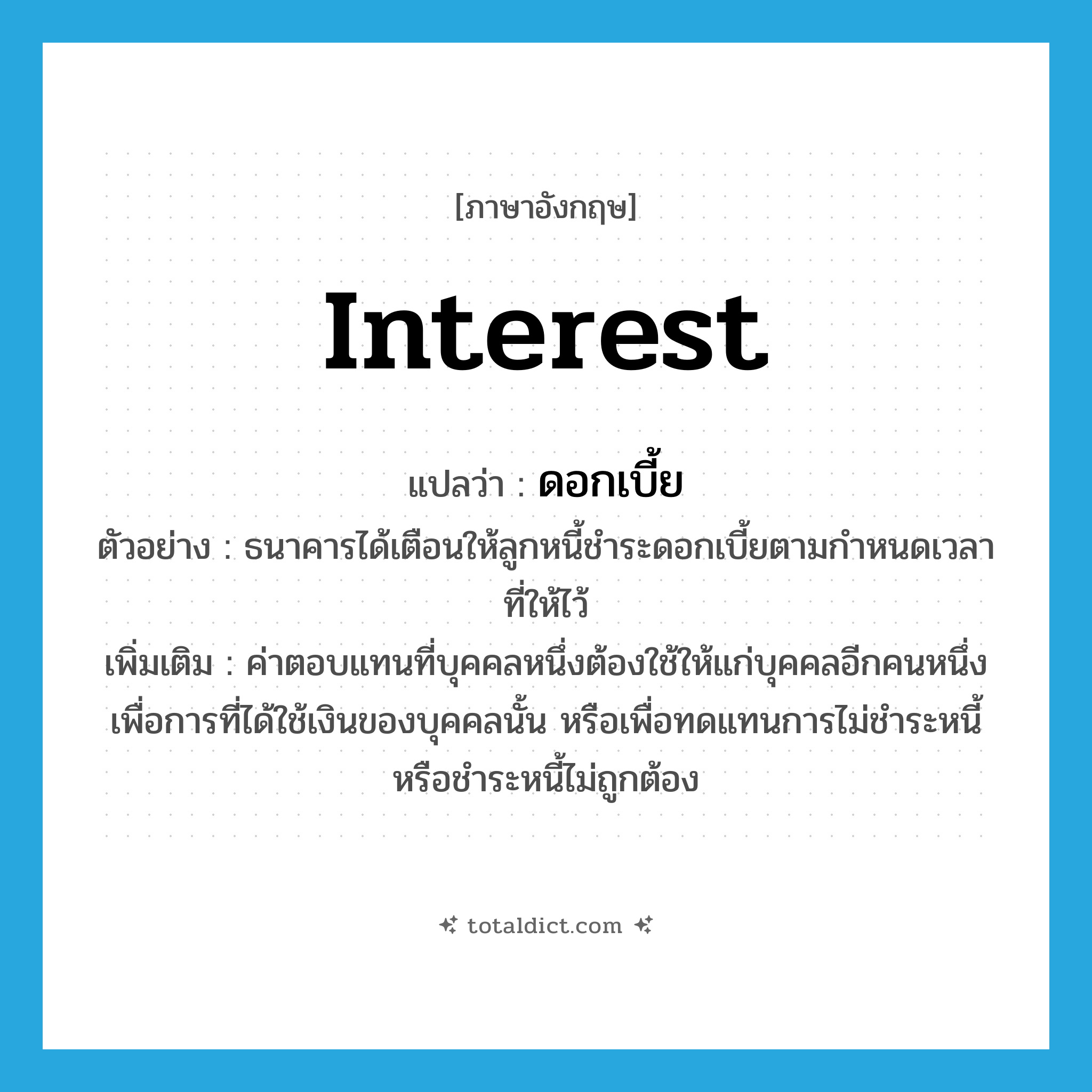 interest แปลว่า?, คำศัพท์ภาษาอังกฤษ interest แปลว่า ดอกเบี้ย ประเภท N ตัวอย่าง ธนาคารได้เตือนให้ลูกหนี้ชำระดอกเบี้ยตามกำหนดเวลาที่ให้ไว้ เพิ่มเติม ค่าตอบแทนที่บุคคลหนึ่งต้องใช้ให้แก่บุคคลอีกคนหนึ่ง เพื่อการที่ได้ใช้เงินของบุคคลนั้น หรือเพื่อทดแทนการไม่ชำระหนี้หรือชำระหนี้ไม่ถูกต้อง หมวด N