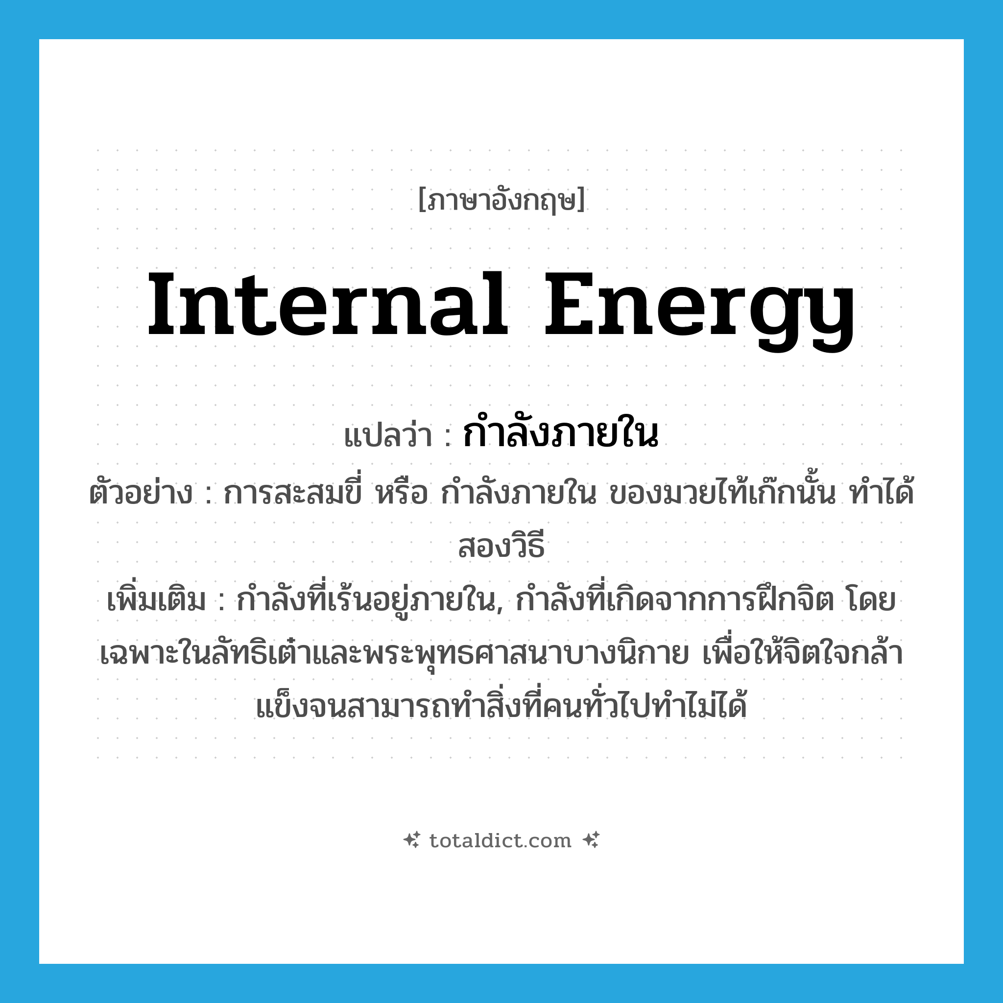 internal energy แปลว่า?, คำศัพท์ภาษาอังกฤษ internal energy แปลว่า กำลังภายใน ประเภท N ตัวอย่าง การสะสมขี่ หรือ กำลังภายใน ของมวยไท้เก๊กนั้น ทำได้สองวิธี เพิ่มเติม กำลังที่เร้นอยู่ภายใน, กำลังที่เกิดจากการฝึกจิต โดยเฉพาะในลัทธิเต๋าและพระพุทธศาสนาบางนิกาย เพื่อให้จิตใจกล้าแข็งจนสามารถทำสิ่งที่คนทั่วไปทำไม่ได้ หมวด N