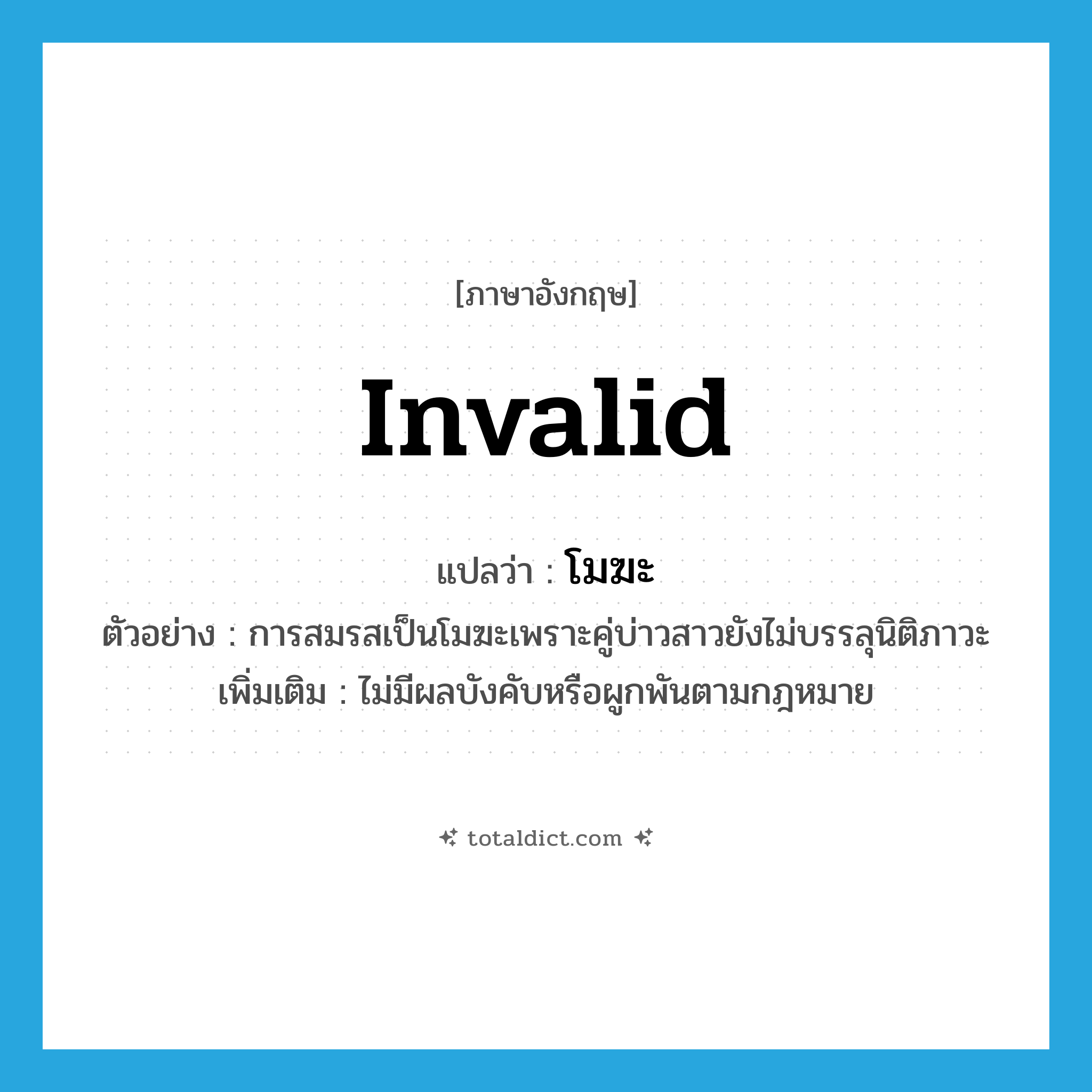 invalid แปลว่า?, คำศัพท์ภาษาอังกฤษ invalid แปลว่า โมฆะ ประเภท ADJ ตัวอย่าง การสมรสเป็นโมฆะเพราะคู่บ่าวสาวยังไม่บรรลุนิติภาวะ เพิ่มเติม ไม่มีผลบังคับหรือผูกพันตามกฎหมาย หมวด ADJ