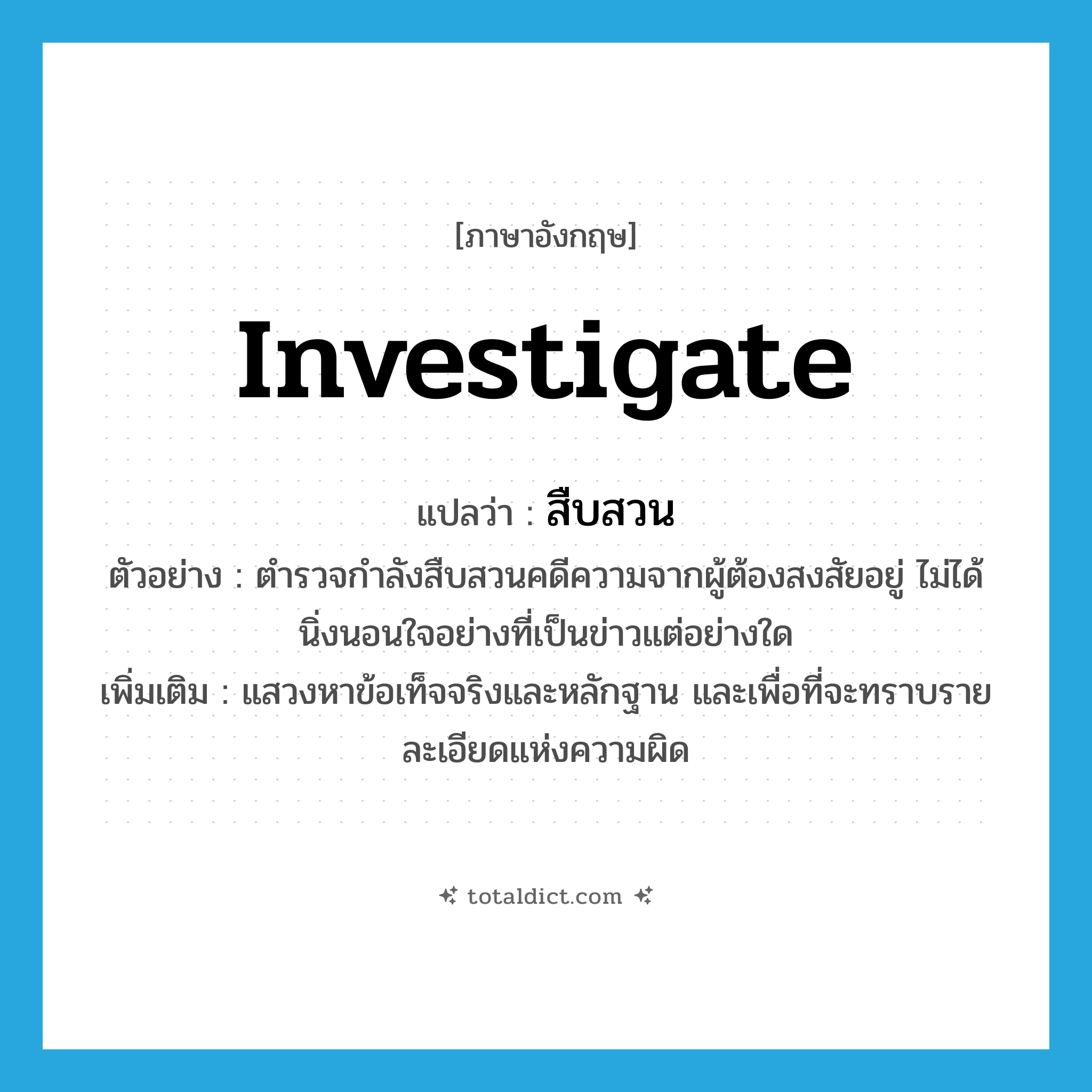 investigate แปลว่า?, คำศัพท์ภาษาอังกฤษ investigate แปลว่า สืบสวน ประเภท V ตัวอย่าง ตำรวจกำลังสืบสวนคดีความจากผู้ต้องสงสัยอยู่ ไม่ได้นิ่งนอนใจอย่างที่เป็นข่าวแต่อย่างใด เพิ่มเติม แสวงหาข้อเท็จจริงและหลักฐาน และเพื่อที่จะทราบรายละเอียดแห่งความผิด หมวด V