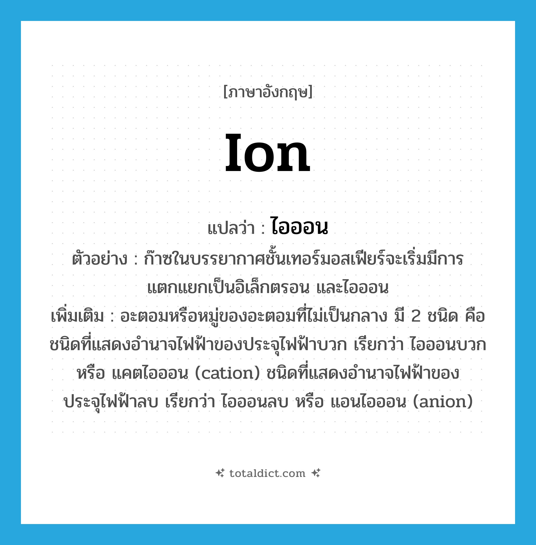 ion แปลว่า?, คำศัพท์ภาษาอังกฤษ ion แปลว่า ไอออน ประเภท N ตัวอย่าง ก๊าซในบรรยากาศชั้นเทอร์มอสเฟียร์จะเริ่มมีการแตกแยกเป็นอิเล็กตรอน และไอออน เพิ่มเติม อะตอมหรือหมู่ของอะตอมที่ไม่เป็นกลาง มี 2 ชนิด คือ ชนิดที่แสดงอำนาจไฟฟ้าของประจุไฟฟ้าบวก เรียกว่า ไอออนบวก หรือ แคตไอออน (cation) ชนิดที่แสดงอำนาจไฟฟ้าของประจุไฟฟ้าลบ เรียกว่า ไอออนลบ หรือ แอนไอออน (anion) หมวด N