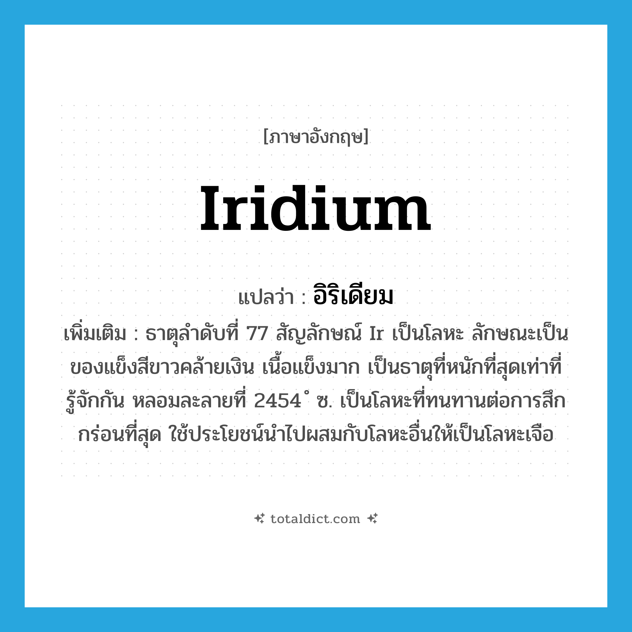 iridium แปลว่า?, คำศัพท์ภาษาอังกฤษ iridium แปลว่า อิริเดียม ประเภท N เพิ่มเติม ธาตุลำดับที่ 77 สัญลักษณ์ Ir เป็นโลหะ ลักษณะเป็นของแข็งสีขาวคล้ายเงิน เนื้อแข็งมาก เป็นธาตุที่หนักที่สุดเท่าที่รู้จักกัน หลอมละลายที่ 2454 ํ ซ. เป็นโลหะที่ทนทานต่อการสึกกร่อนที่สุด ใช้ประโยชน์นำไปผสมกับโลหะอื่นให้เป็นโลหะเจือ หมวด N