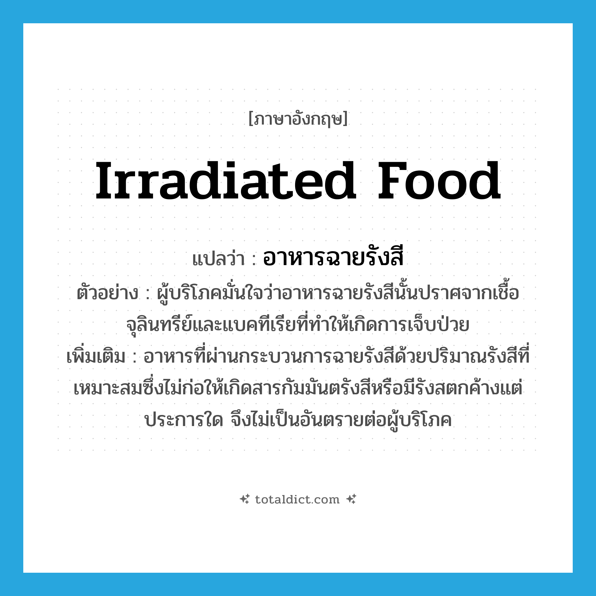 irradiated food แปลว่า?, คำศัพท์ภาษาอังกฤษ irradiated food แปลว่า อาหารฉายรังสี ประเภท N ตัวอย่าง ผู้บริโภคมั่นใจว่าอาหารฉายรังสีนั้นปราศจากเชื้อจุลินทรีย์และแบคทีเรียที่ทำให้เกิดการเจ็บป่วย เพิ่มเติม อาหารที่ผ่านกระบวนการฉายรังสีด้วยปริมาณรังสีที่เหมาะสมซึ่งไม่ก่อให้เกิดสารกัมมันตรังสีหรือมีรังสตกค้างแต่ประการใด จึงไม่เป็นอันตรายต่อผู้บริโภค หมวด N