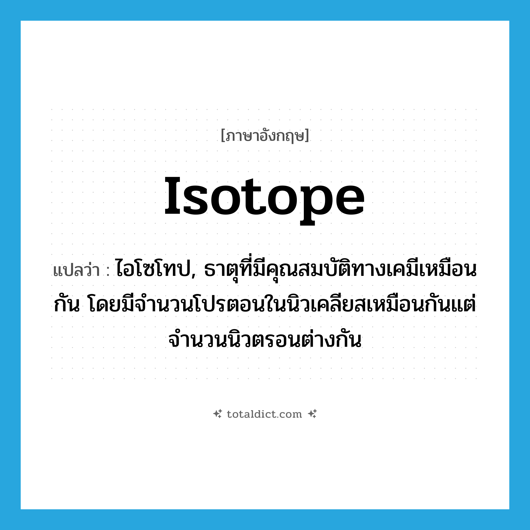 isotope แปลว่า?, คำศัพท์ภาษาอังกฤษ isotope แปลว่า ไอโซโทป, ธาตุที่มีคุณสมบัติทางเคมีเหมือนกัน โดยมีจำนวนโปรตอนในนิวเคลียสเหมือนกันแต่จำนวนนิวตรอนต่างกัน ประเภท N หมวด N