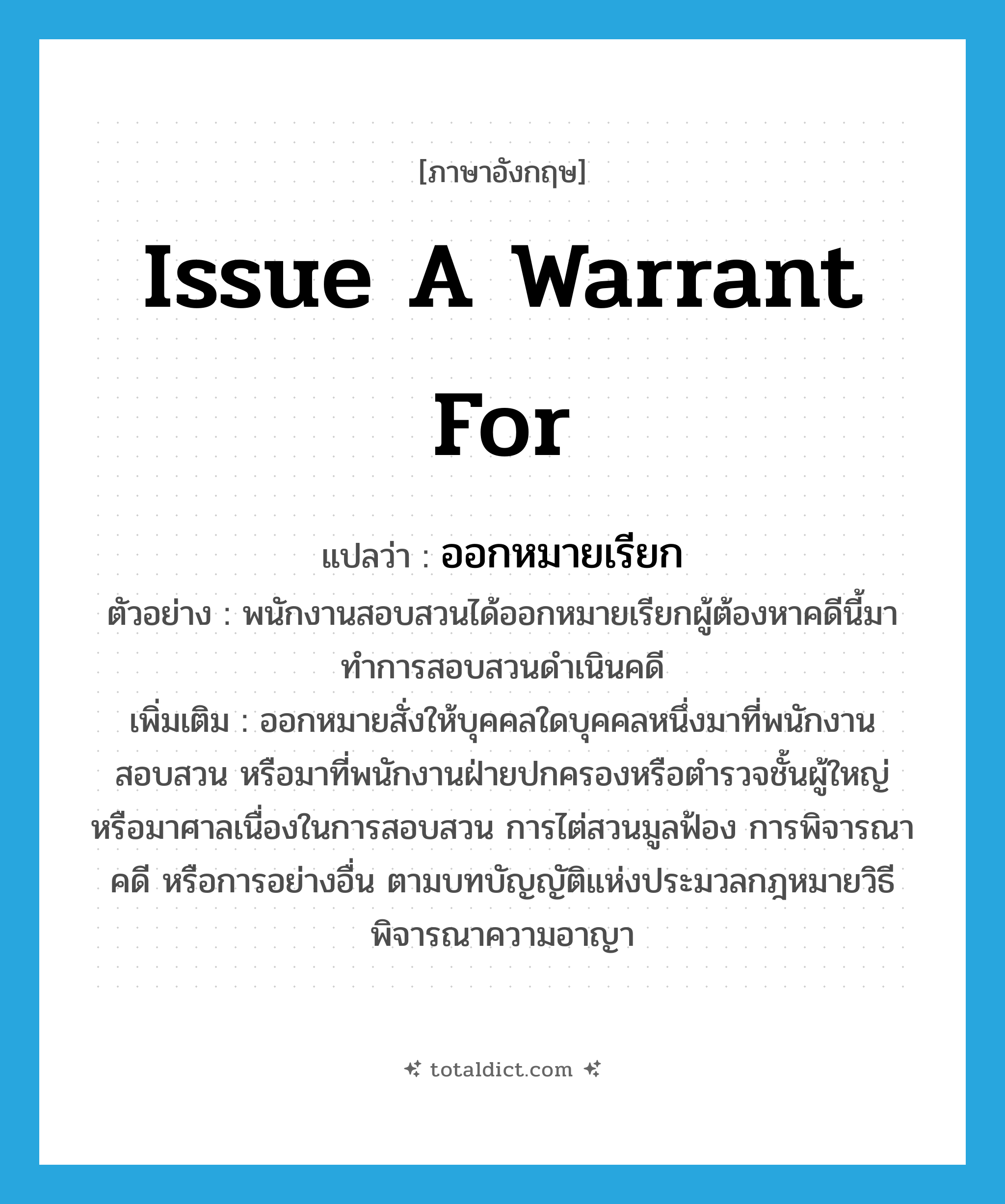 issue a warrant for แปลว่า?, คำศัพท์ภาษาอังกฤษ issue a warrant for แปลว่า ออกหมายเรียก ประเภท V ตัวอย่าง พนักงานสอบสวนได้ออกหมายเรียกผู้ต้องหาคดีนี้มาทำการสอบสวนดำเนินคดี เพิ่มเติม ออกหมายสั่งให้บุคคลใดบุคคลหนึ่งมาที่พนักงานสอบสวน หรือมาที่พนักงานฝ่ายปกครองหรือตำรวจชั้นผู้ใหญ่ หรือมาศาลเนื่องในการสอบสวน การไต่สวนมูลฟ้อง การพิจารณาคดี หรือการอย่างอื่น ตามบทบัญญัติแห่งประมวลกฎหมายวิธีพิจารณาความอาญา หมวด V