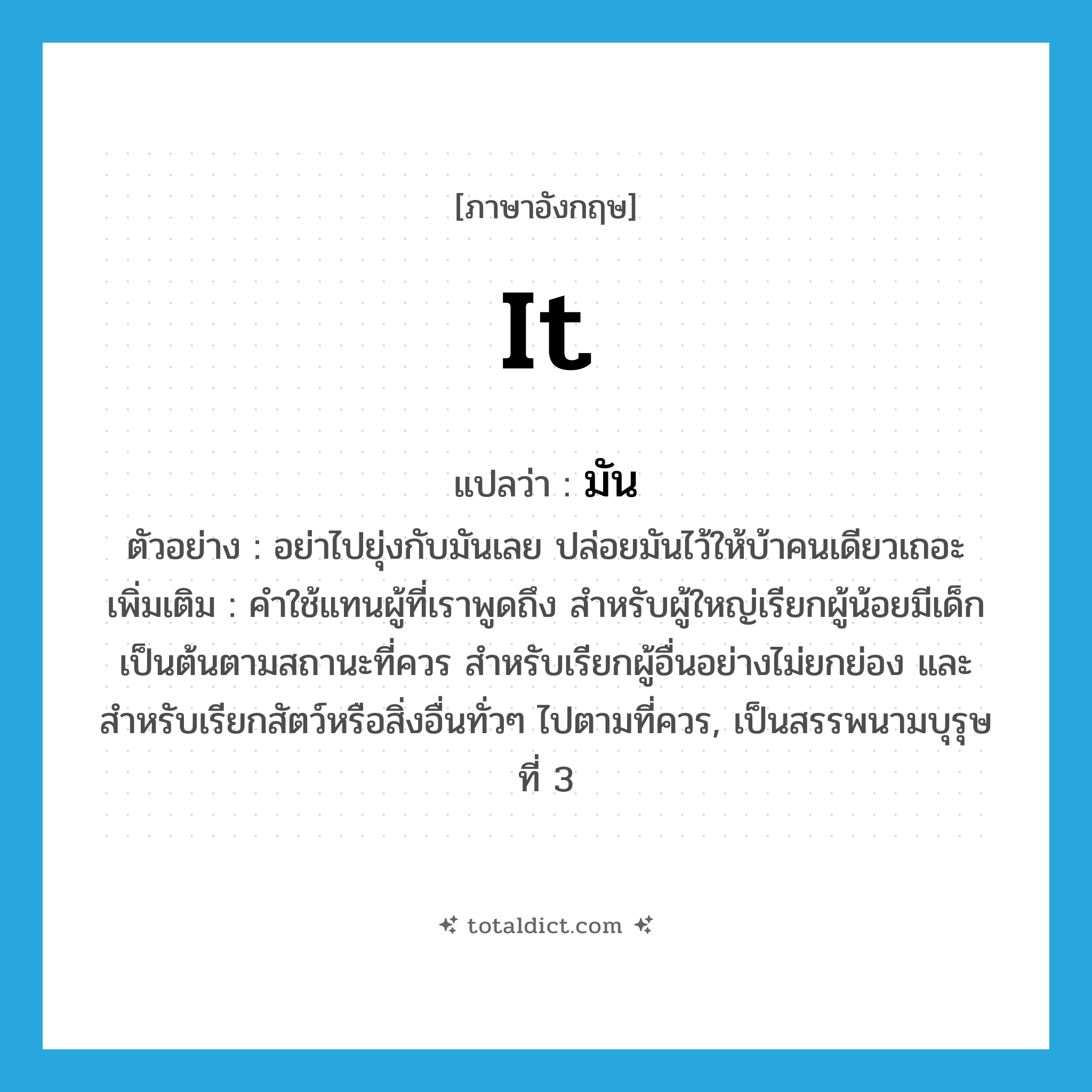 it แปลว่า?, คำศัพท์ภาษาอังกฤษ it แปลว่า มัน ประเภท PRON ตัวอย่าง อย่าไปยุ่งกับมันเลย ปล่อยมันไว้ให้บ้าคนเดียวเถอะ เพิ่มเติม คำใช้แทนผู้ที่เราพูดถึง สำหรับผู้ใหญ่เรียกผู้น้อยมีเด็กเป็นต้นตามสถานะที่ควร สำหรับเรียกผู้อื่นอย่างไม่ยกย่อง และสำหรับเรียกสัตว์หรือสิ่งอื่นทั่วๆ ไปตามที่ควร, เป็นสรรพนามบุรุษที่ 3 หมวด PRON