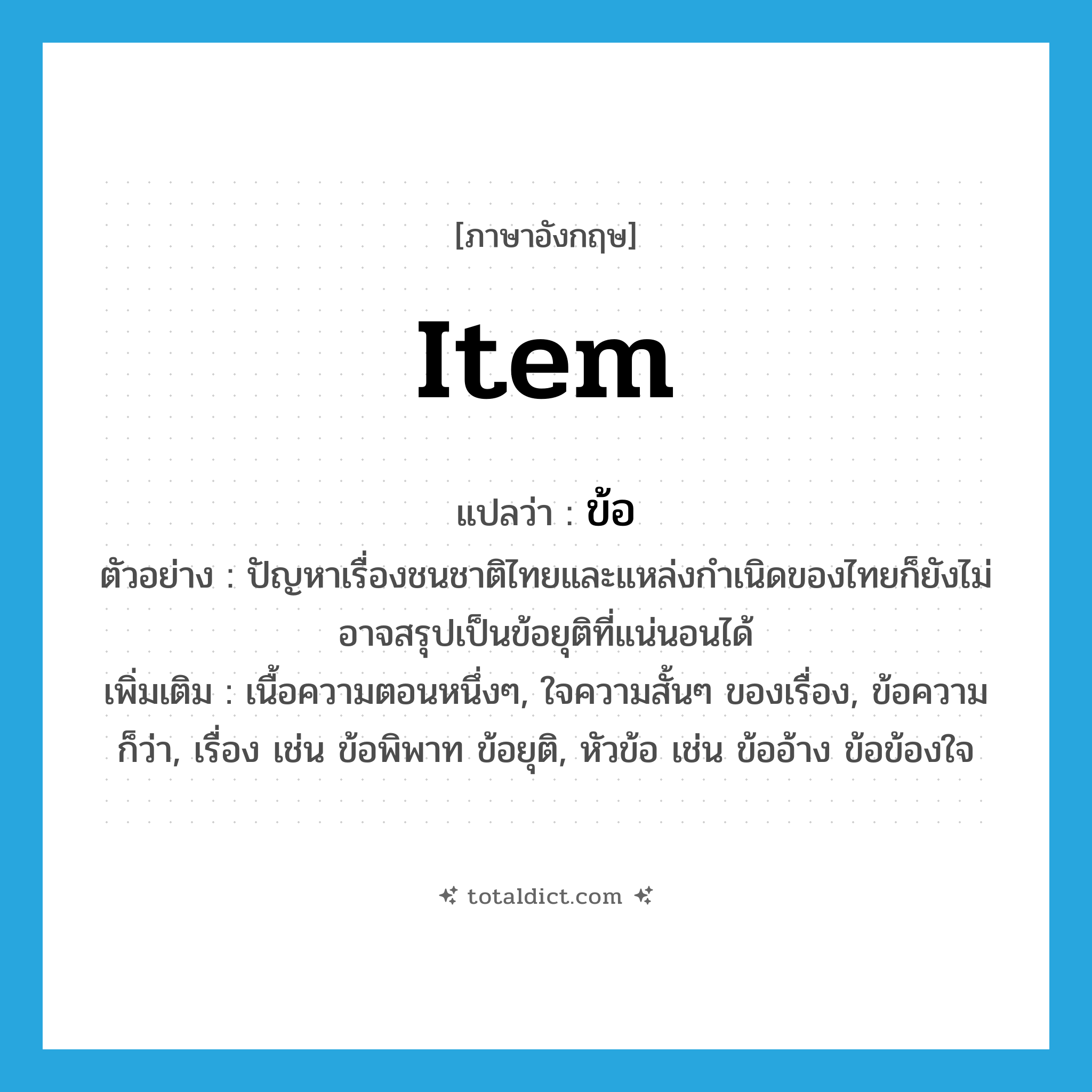 item แปลว่า?, คำศัพท์ภาษาอังกฤษ item แปลว่า ข้อ ประเภท N ตัวอย่าง ปัญหาเรื่องชนชาติไทยและแหล่งกำเนิดของไทยก็ยังไม่อาจสรุปเป็นข้อยุติที่แน่นอนได้ เพิ่มเติม เนื้อความตอนหนึ่งๆ, ใจความสั้นๆ ของเรื่อง, ข้อความ ก็ว่า, เรื่อง เช่น ข้อพิพาท ข้อยุติ, หัวข้อ เช่น ข้ออ้าง ข้อข้องใจ หมวด N
