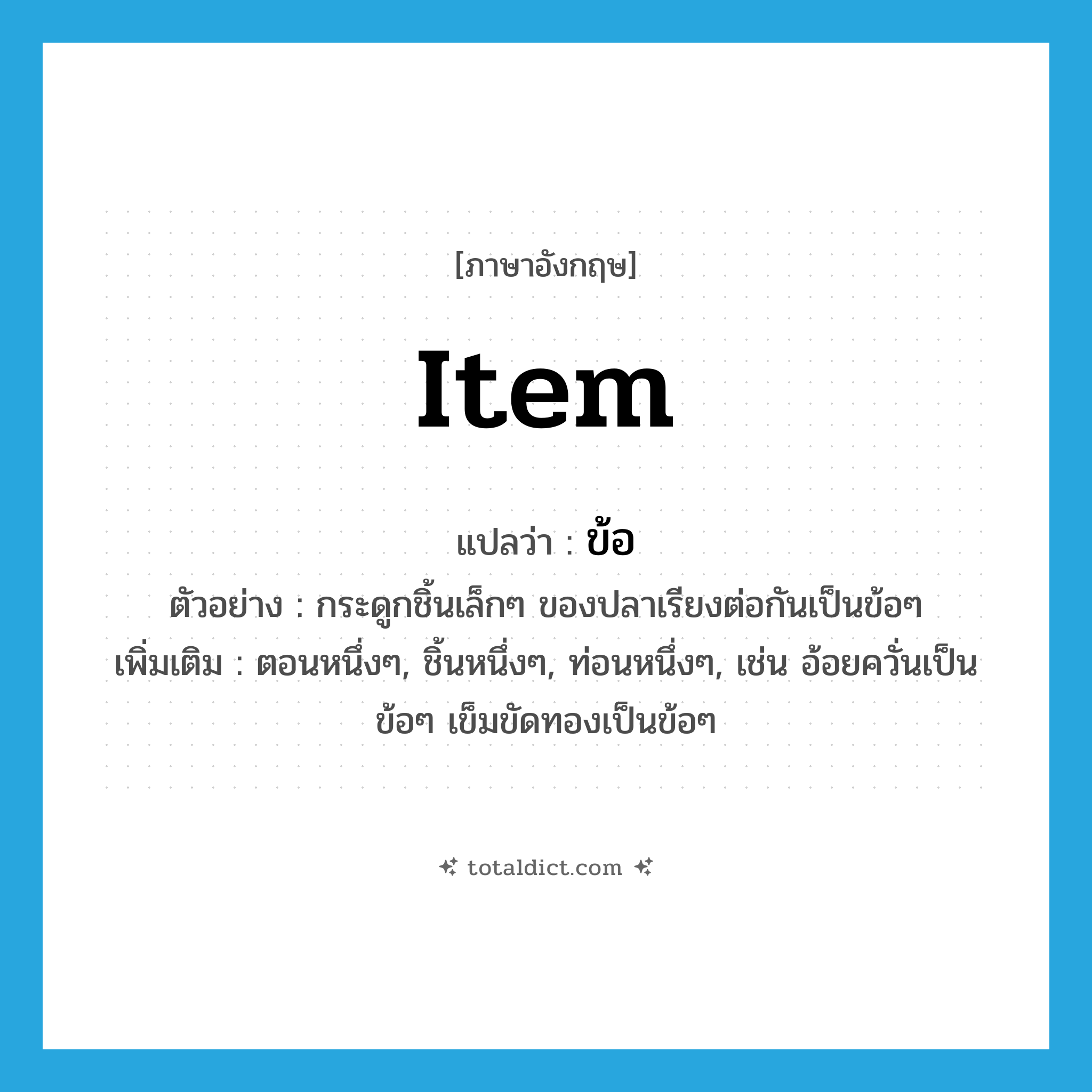 item แปลว่า?, คำศัพท์ภาษาอังกฤษ item แปลว่า ข้อ ประเภท N ตัวอย่าง กระดูกชิ้นเล็กๆ ของปลาเรียงต่อกันเป็นข้อๆ เพิ่มเติม ตอนหนึ่งๆ, ชิ้นหนึ่งๆ, ท่อนหนึ่งๆ, เช่น อ้อยควั่นเป็นข้อๆ เข็มขัดทองเป็นข้อๆ หมวด N