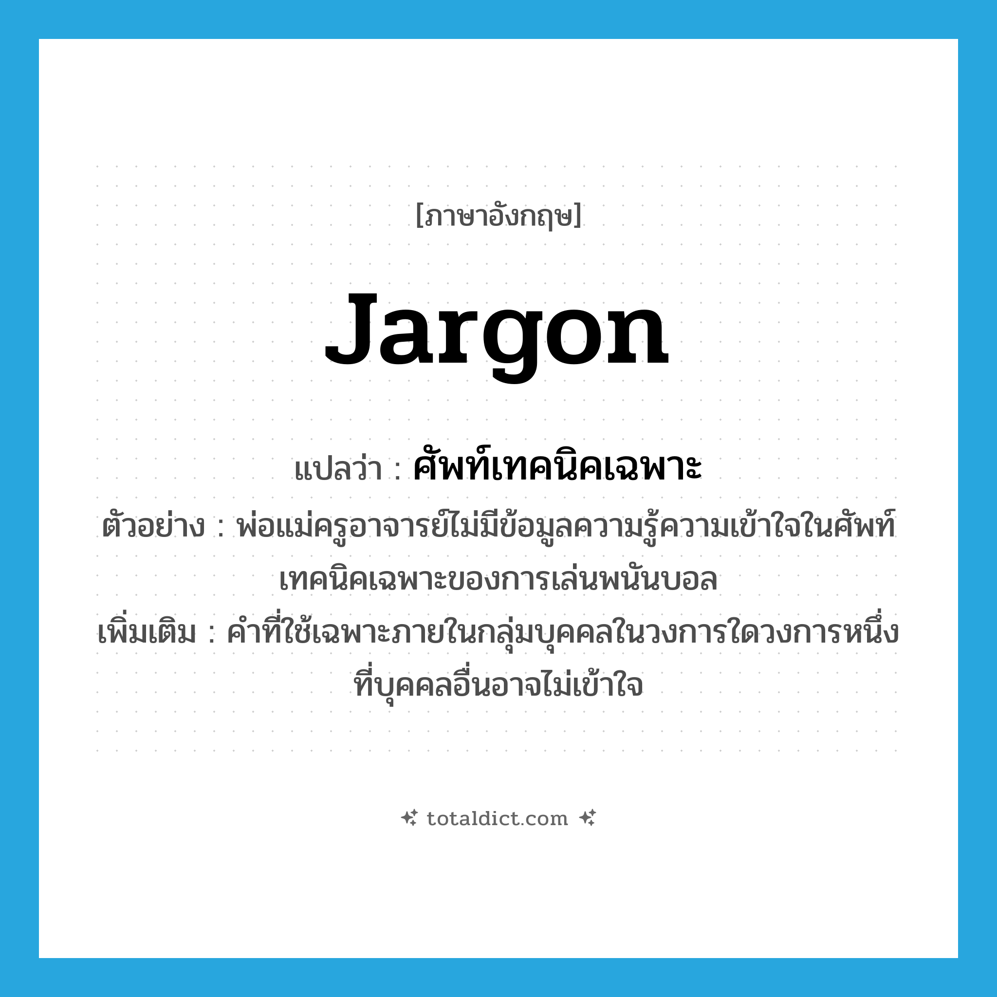 jargon แปลว่า?, คำศัพท์ภาษาอังกฤษ jargon แปลว่า ศัพท์เทคนิคเฉพาะ ประเภท N ตัวอย่าง พ่อแม่ครูอาจารย์ไม่มีข้อมูลความรู้ความเข้าใจในศัพท์เทคนิคเฉพาะของการเล่นพนันบอล เพิ่มเติม คำที่ใช้เฉพาะภายในกลุ่มบุคคลในวงการใดวงการหนึ่งที่บุคคลอื่นอาจไม่เข้าใจ หมวด N