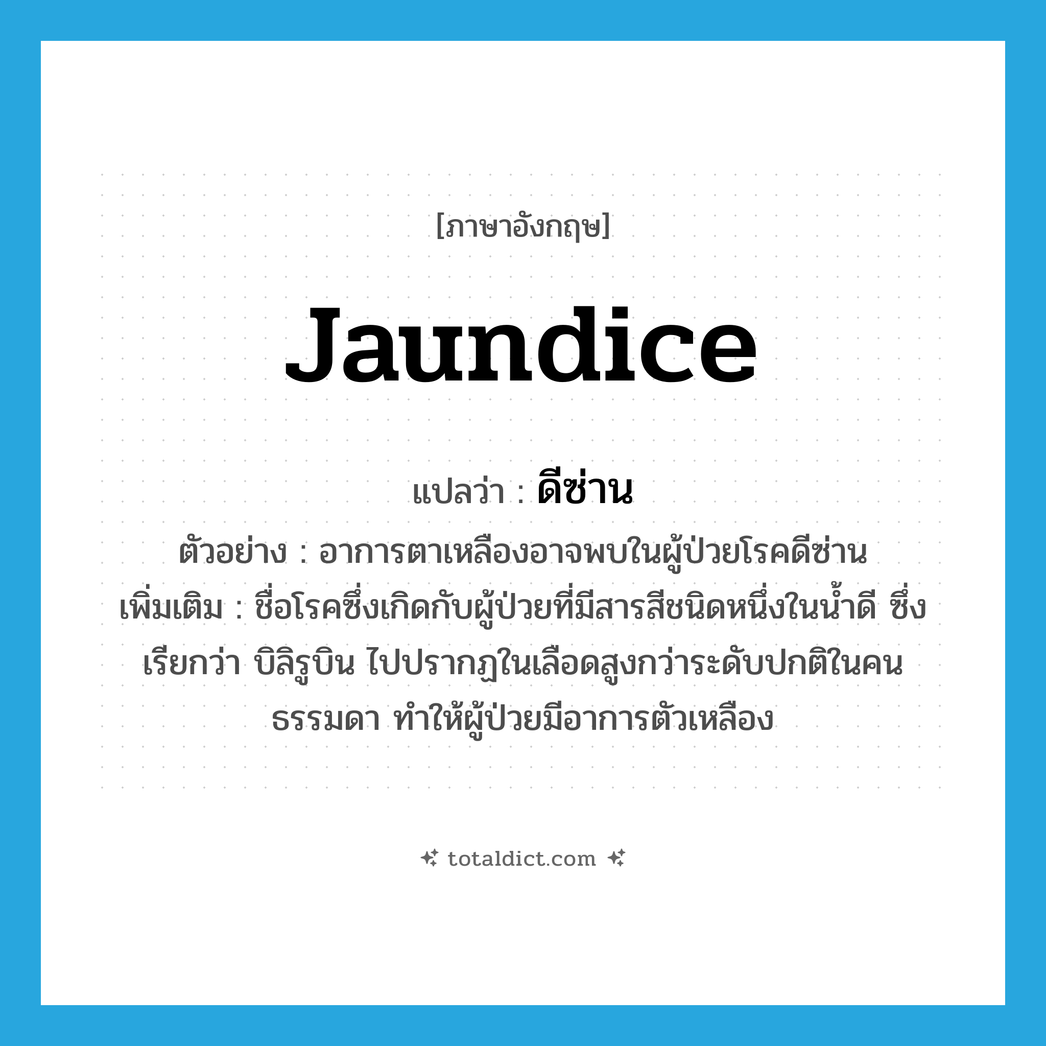 jaundice แปลว่า?, คำศัพท์ภาษาอังกฤษ jaundice แปลว่า ดีซ่าน ประเภท N ตัวอย่าง อาการตาเหลืองอาจพบในผู้ป่วยโรคดีซ่าน เพิ่มเติม ชื่อโรคซึ่งเกิดกับผู้ป่วยที่มีสารสีชนิดหนึ่งในน้ำดี ซึ่งเรียกว่า บิลิรูบิน ไปปรากฏในเลือดสูงกว่าระดับปกติในคนธรรมดา ทำให้ผู้ป่วยมีอาการตัวเหลือง หมวด N