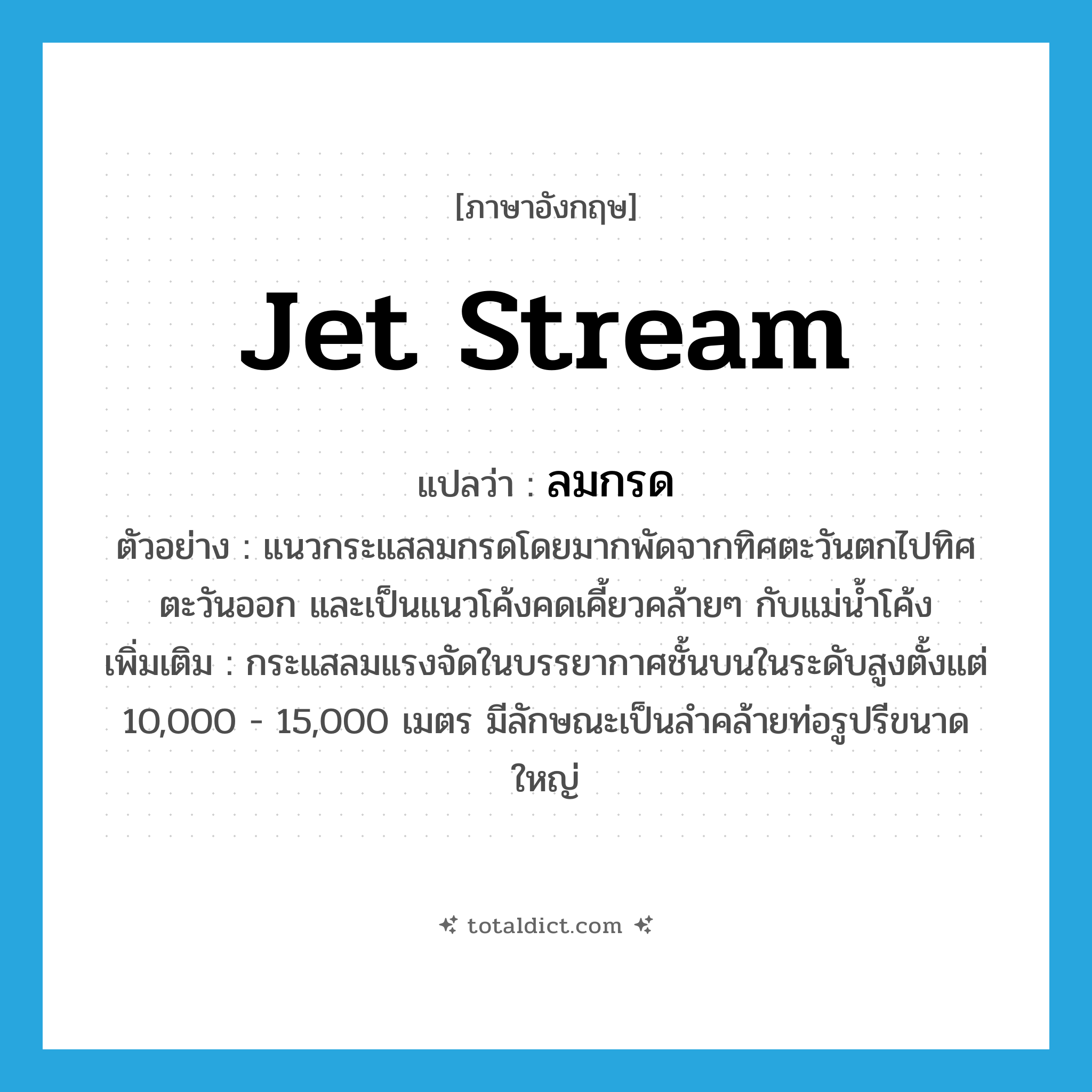jet stream แปลว่า?, คำศัพท์ภาษาอังกฤษ jet stream แปลว่า ลมกรด ประเภท N ตัวอย่าง แนวกระแสลมกรดโดยมากพัดจากทิศตะวันตกไปทิศตะวันออก และเป็นแนวโค้งคดเคี้ยวคล้ายๆ กับแม่น้ำโค้ง เพิ่มเติม กระแสลมแรงจัดในบรรยากาศชั้นบนในระดับสูงตั้งแต่ 10,000 - 15,000 เมตร มีลักษณะเป็นลำคล้ายท่อรูปรีขนาดใหญ่ หมวด N