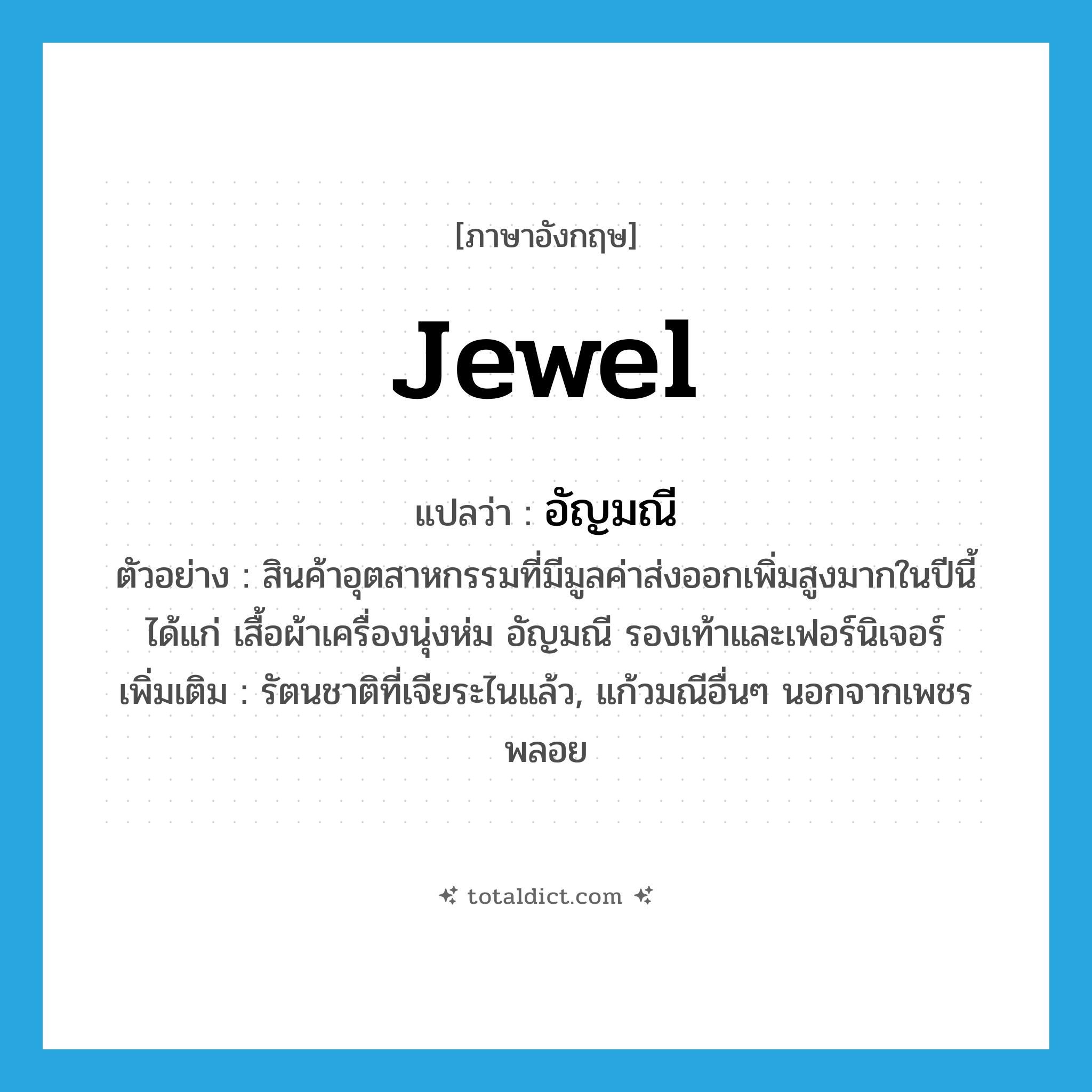 jewel แปลว่า?, คำศัพท์ภาษาอังกฤษ jewel แปลว่า อัญมณี ประเภท N ตัวอย่าง สินค้าอุตสาหกรรมที่มีมูลค่าส่งออกเพิ่มสูงมากในปีนี้ได้แก่ เสื้อผ้าเครื่องนุ่งห่ม อัญมณี รองเท้าและเฟอร์นิเจอร์ เพิ่มเติม รัตนชาติที่เจียระไนแล้ว, แก้วมณีอื่นๆ นอกจากเพชรพลอย หมวด N