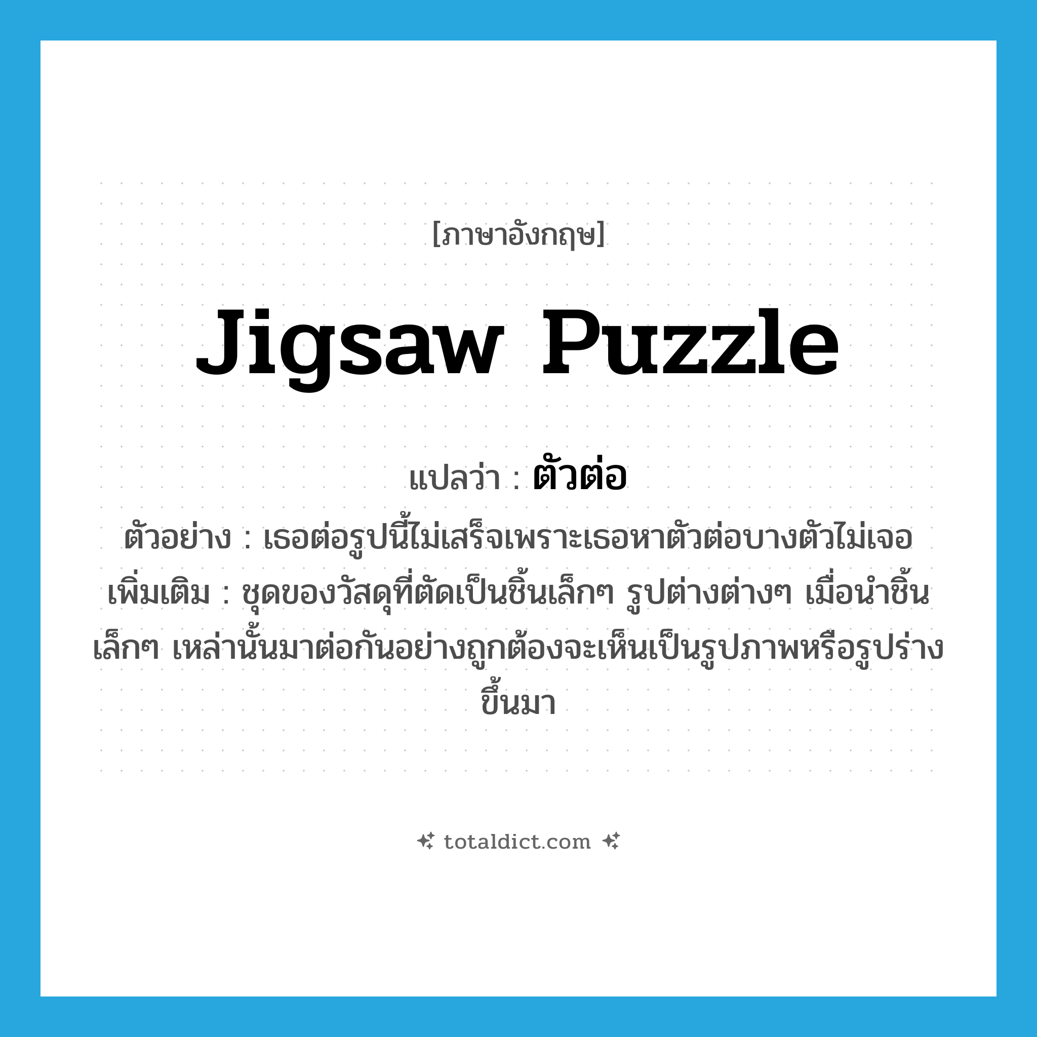 jigsaw puzzle แปลว่า?, คำศัพท์ภาษาอังกฤษ jigsaw puzzle แปลว่า ตัวต่อ ประเภท N ตัวอย่าง เธอต่อรูปนี้ไม่เสร็จเพราะเธอหาตัวต่อบางตัวไม่เจอ เพิ่มเติม ชุดของวัสดุที่ตัดเป็นชิ้นเล็กๆ รูปต่างต่างๆ เมื่อนำชิ้นเล็กๆ เหล่านั้นมาต่อกันอย่างถูกต้องจะเห็นเป็นรูปภาพหรือรูปร่างขึ้นมา หมวด N