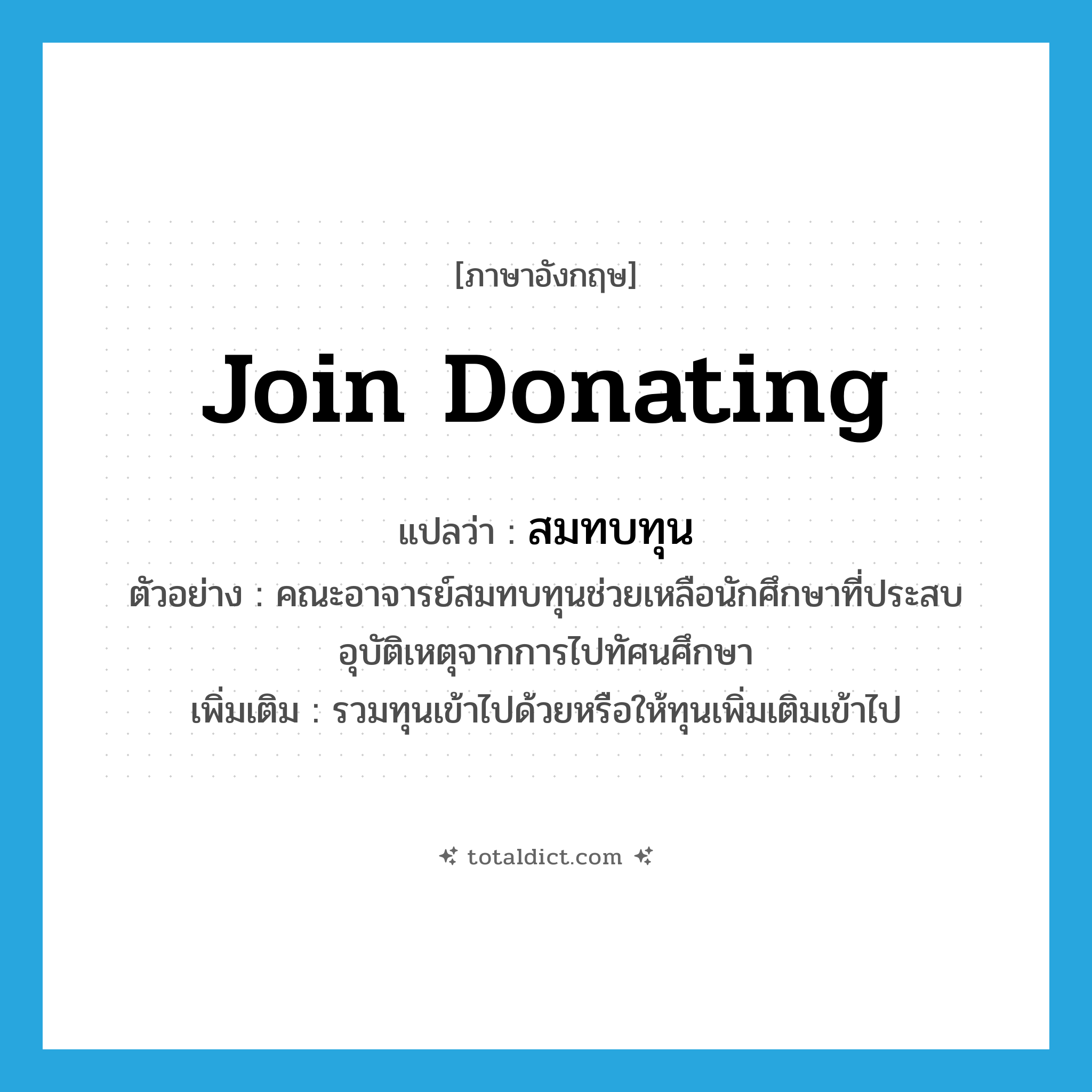 join donating แปลว่า?, คำศัพท์ภาษาอังกฤษ join donating แปลว่า สมทบทุน ประเภท V ตัวอย่าง คณะอาจารย์สมทบทุนช่วยเหลือนักศึกษาที่ประสบอุบัติเหตุจากการไปทัศนศึกษา เพิ่มเติม รวมทุนเข้าไปด้วยหรือให้ทุนเพิ่มเติมเข้าไป หมวด V