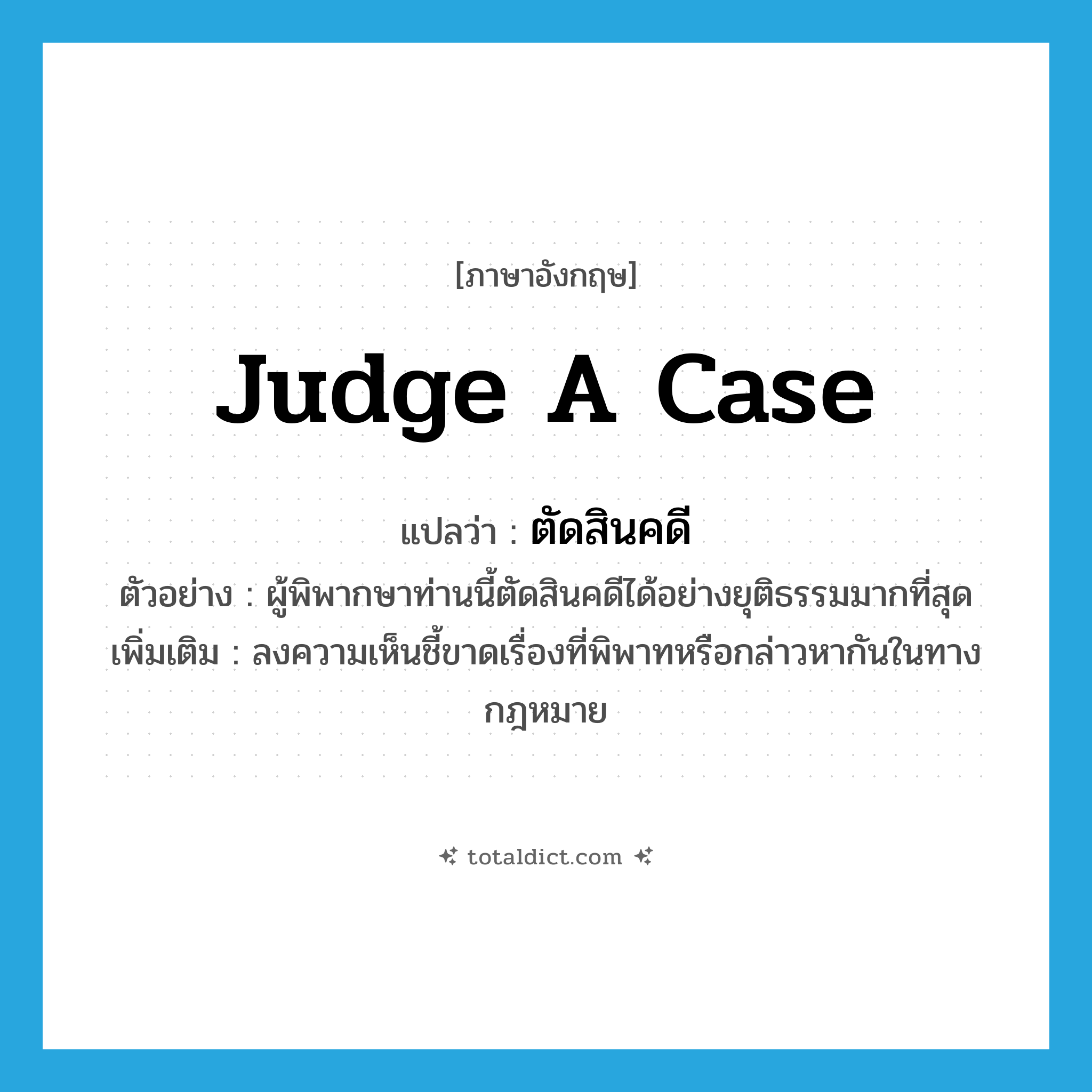 judge a case แปลว่า?, คำศัพท์ภาษาอังกฤษ judge a case แปลว่า ตัดสินคดี ประเภท V ตัวอย่าง ผู้พิพากษาท่านนี้ตัดสินคดีได้อย่างยุติธรรมมากที่สุด เพิ่มเติม ลงความเห็นชี้ขาดเรื่องที่พิพาทหรือกล่าวหากันในทางกฎหมาย หมวด V
