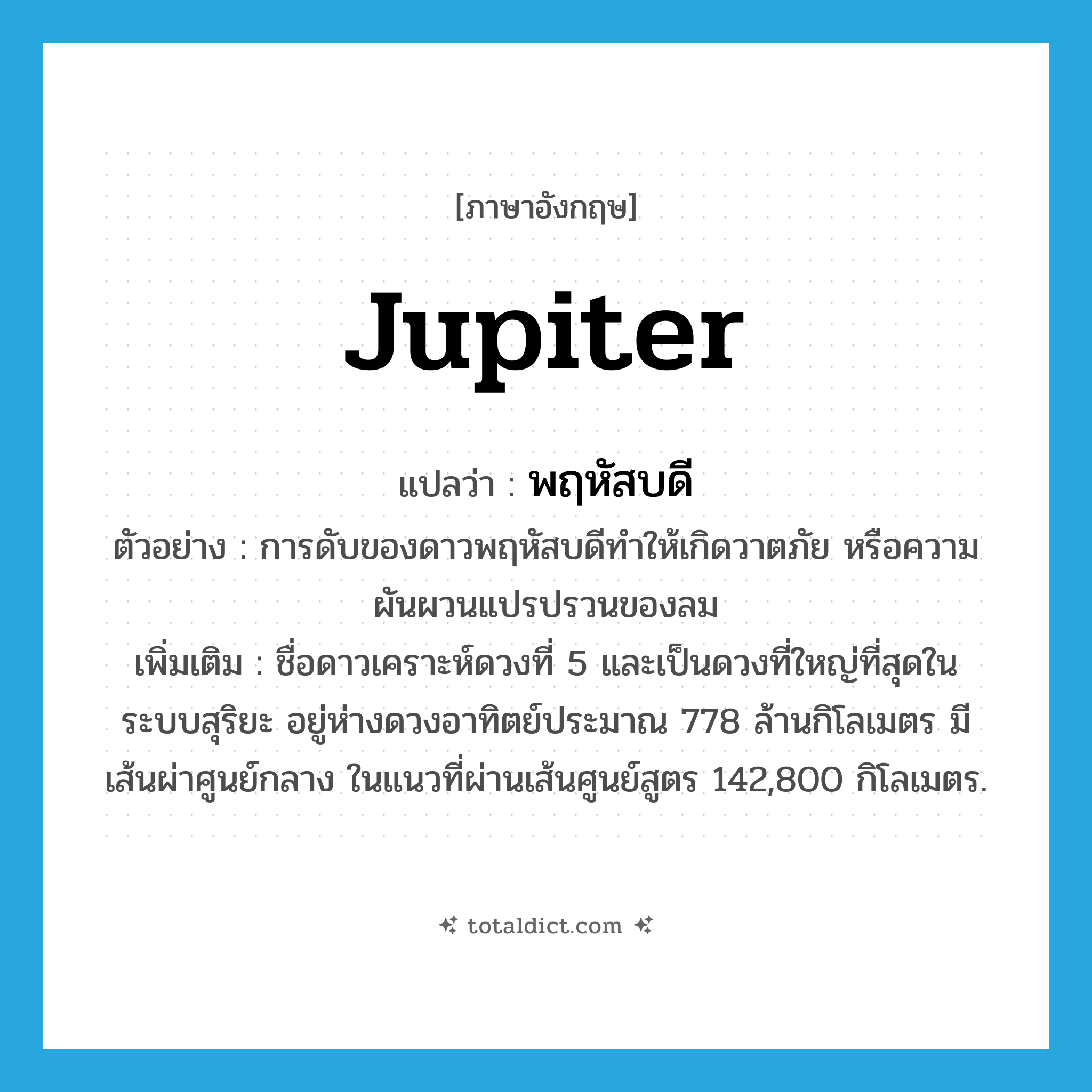 Jupiter แปลว่า?, คำศัพท์ภาษาอังกฤษ Jupiter แปลว่า พฤหัสบดี ประเภท N ตัวอย่าง การดับของดาวพฤหัสบดีทำให้เกิดวาตภัย หรือความผันผวนแปรปรวนของลม เพิ่มเติม ชื่อดาวเคราะห์ดวงที่ 5 และเป็นดวงที่ใหญ่ที่สุดในระบบสุริยะ อยู่ห่างดวงอาทิตย์ประมาณ 778 ล้านกิโลเมตร มีเส้นผ่าศูนย์กลาง ในแนวที่ผ่านเส้นศูนย์สูตร 142,800 กิโลเมตร. หมวด N